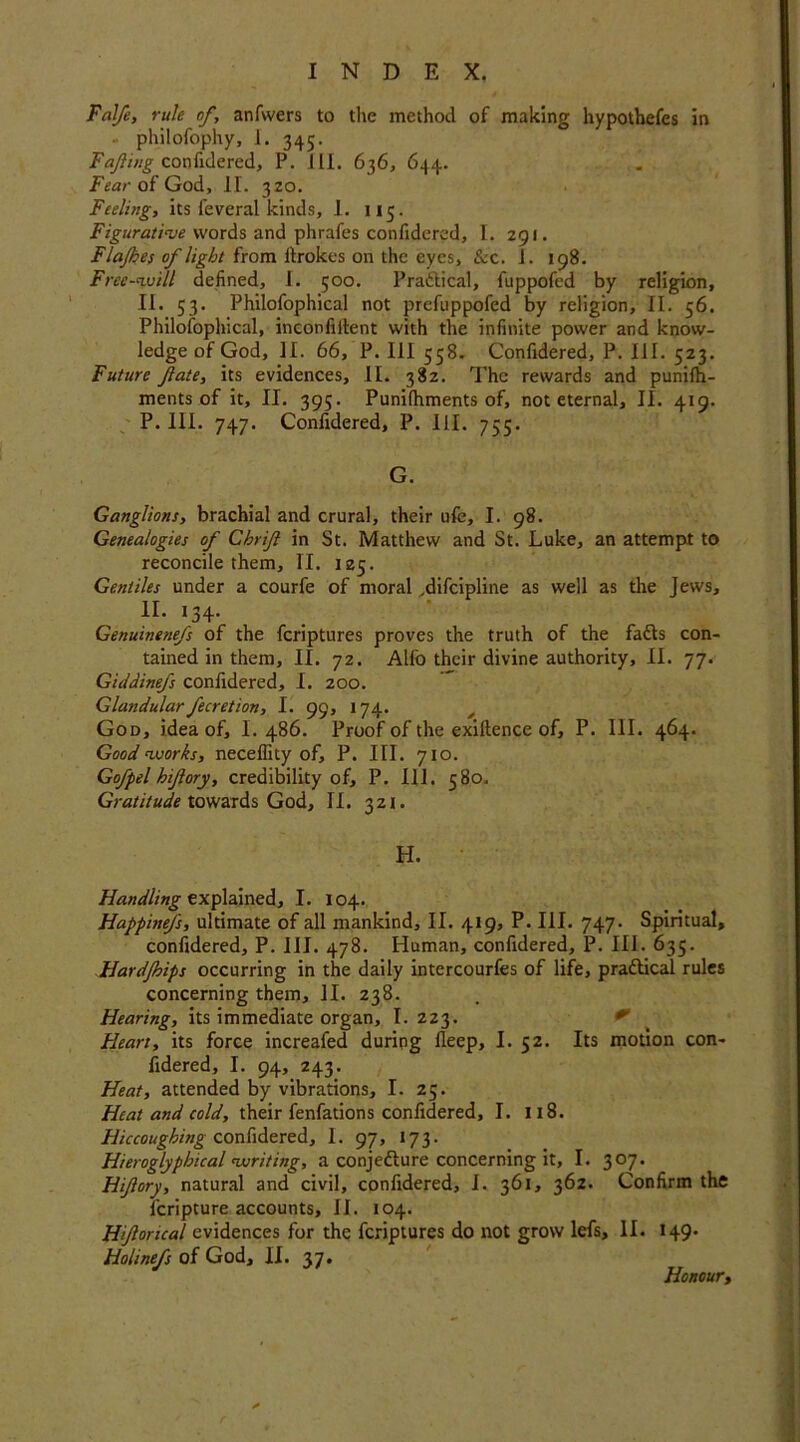 Fal/e, rule of, anfwers to the method of making hypothefes in - philofophy, 1. 345. Fafing confidered, P. III. 636, 644. Fear of God, II. 320. Feeling, its feveral kinds, 1. 115. Figurative words and phrafes confidered, I. 291. Flajhes of light from itrokes on the eyes, &c. 1. 198. Free-will defined, I. 500. Practical, fuppofcd by religion, II. 53. Philofophical not prefuppofed by religion, II. 56. Philolophical, inconfiitent with the infinite power and know- ledge of God, II. 66, P. Ill 558. Confidered, P. III. 523. Future fate, its evidences, II. 382. The rewards and punilh- ments of it, II. 395. Punilhments of, not eternal, II. 419. P. III. 747. Confidered, P. III. 755. G. Ganglions, brachial and crural, their ufe, I. 98. Genealogies of Chrif in St. Matthew and St. Luke, an attempt to reconcile them, II. 125. Gentiles under a courfe of moral ,difcipline as well as the Jews, II. 134. Genuinenefs of the fcriptures proves the truth of the faCts con- tained in them, II. 72. Alfo their divine authority, II. 77. Giddinefs confidered, I. 200. Glandularfecretion, I. 99, 174. _ God, idea of, I. 486. Proof of the exiftence of, P. 111. 464. Good works, neceffity of, P. III. 710. Gofpel hifory, credibility of, P. 111. 580. Gratitude towards God, II. 321. H. Handling explained, I. 104. Happinefs, ultimate of all mankind, II. 419, P. III. 747. Spiritual, confidered, P. III. 478. Human, confidered, P. III. 635. Hardjhips occurring in the daily intercourfes of life, practical rules concerning them, II. 238. Hearing, its immediate organ, I. 223. Heart, its force increafed during fleep, I. 52. Its motion con- fidered, I. 94, 243. Heat, attended by vibrations, I. 25. Heat and cold, their fenfations confidered, I. 118. Hiccoughing confidered, I. 97, 173. Hieroglypbical writing, a conjecture concerning it, I. 307. Hifory, natural and civil, confidered, I. 361, 362. Confirm the fcripture accounts, II. 104. Hforical evidences for the fcriptures do not grow lefs, II. 149. Holinefs of God, II. 37. Honour,