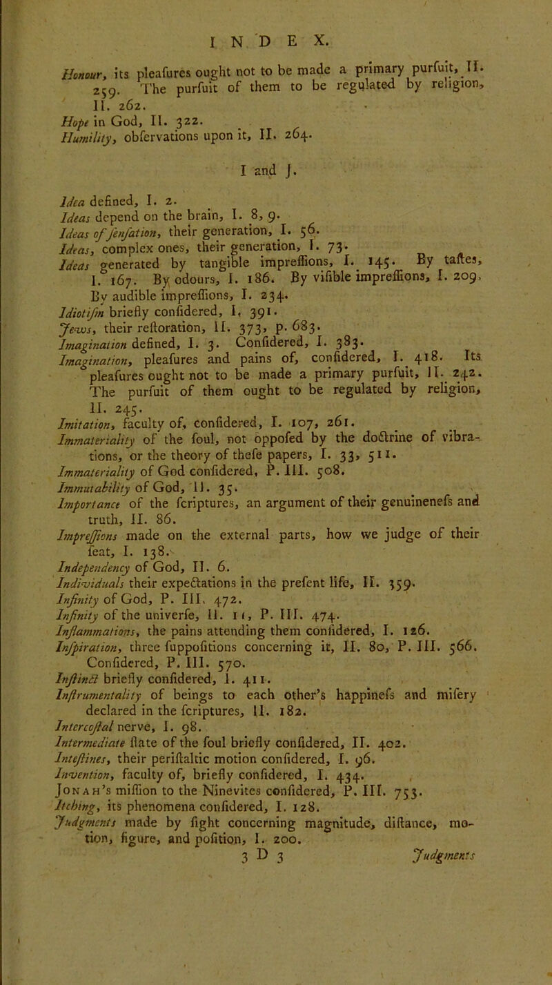 Honour, its pleafures ought not to be made a primary purfuit, TI. 259. The purfuit of them to be regulated by religion, 11. 262. Hope in God, II. 32Z. Humility, obfervations upon it, II. 264. I and J. Idea defined, I. 2. Ideas depend on the brain, I. 8, 9. Ideas of Jen/ation, their generation, I. 56. Ideas, complex ones, their generation, I. 73. Ideas generated by tangible impreflions, I. 145. By taftes, I. 167. By odours, 1. 186. By vifible impreflions, I. 209, By audible impreflions, I. 234. Idiot ifin briefly considered, 1, 391. Jews, their reftoration, II. 373, p. 683. Imagination defined, I. 3* Confidered, I. 3^3* Imagination, pleafures and pains of, confidered, I. 418. Its pleafures ought not to be made a primary purfuit, II. 242. The purfuit of them ought to be regulated by religion, II. 245. Imitation, faculty of, confidered, I. 107, 261. Immateriality of the foul, not oppofed by the dodtrine of vibra- tions, or the theory of thefe papers, I. 33, 511. Immateriality of God confidered, P. III. 508. Immutability of God,11. 35. Importance of the feriptures, an argument of their genuinenefs and truth, II. 86. ImpreJJions made on the external parts, how we judge of their feat, I. 138. Independency of God, II. 6. Individuals their expectations in the prefent life, II. 359. Infinity of God, P. Ill, 472. Infinity of the univerfe, 11. l (, P. III. 474. Inflammations, the pains attending them confidered, I. 126. Infipiration, three fuppofitions concerning it, II. 80, P. III. 566. Confidered, P. III. 570. Inftindt briefly confidered, 1. 411. In/lrumentality of beings to each other’s happinefs and mifery declared in the feriptures, 11. 182. Intcrcofial nerve, I. 98. Intermediate date of the foul briefly confidered, II. 402. Intefiines, their periftaltic motion confidered, I. 96. Invention, faculty of, briefly confidered, I. 434. Jon ah’s million to the Ninevites confidered, P. III. 753. Itching, its phenomena confidered, I. 128. Judgments made by fight concerning magnitude, diftance, mo- tion, figure, and pofition, 1. 200. 3 D 3 Judgments