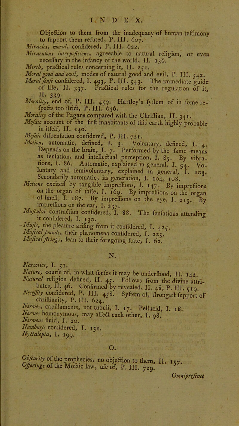 Objettion to them from the inadequacy of human teftimony to fupport them refuted, P. ill, 607. Miracles, moral, confidered, P. ill. 622. Miraculous interpofetions, agreeable to natural religion, or even necefiary in the infancy of the world, II. 136. Mirth, practical rules concerning it, II. 251. Moral good and evil, modes of natural good and evil, P. IN. 54.2. Moralftnfe confidered, 1. 493, P. III. 543. The immediate guide of life, II. 337. Praflical rules for the regulation of it, II. 339 Morality, end of, P. III. 459. Hartley’s fyftem of in fonie re- fpe&s too ftrift, P. III. 636. Morality of the Pagans compared with the Chriftian, II. 341. Mofaic account of the fir ft inhabitants of this earth highly probable in itfelf, II. 140. ' Mofaic difpenfation confidered, P. III. 721. Motion, automatic, defined, I. 3. Voluntary, defined, I. 4. Depends on the brain, I. 7. Performed by the fame means as fenfation, and intelledlual perception, 1. 85. By vibra- tions, I. 86. Automatic, explained in general, I. 94. Vo- luntary and femivoluntary, explained in general, I. 103. Secondarily automatic, its generation, I. 104, 108. Motions excited by tangible impreflions, I. 147. By impreflions on the organ of tafte, I. 169. By impreflions on the organ of fmell, I. 187. By impreflions on the eye, 1. 21c. By impreflions on the ear, I. 237. 1 Mufcular contra&ion confidered, I. 88. The fenfations attending it confidered, I. 130. ° Muftc, the pleafure arifing from it confidered, I. 425. Mufcal founds, their phenomena confidered, I. 225. Mufualf rings, lean to their foregoing ftate, I. 62. N. Narcotics, I. 51. Nature, courfe of, in what fenfes it may be underftood, II. 142. Natural religion defined, II. 45. Follows from the divine attri- butes, II. 46. Confirmed by revealed, II. 48, P. Ill 519 Necejjity confidered, P. III. 458. Syftem of, ftrongeft fupport of chnftianity, P. HI. 624. Nerves, capillaments, not tubuli, I. 17. Pellucid, I. 18. Nerves homonymous, may affe£t each other, I. 98. Nervous fluid, I. 20. Numbnefs confidered, 1. 131. Nyctalopia, I. 199. O. Qbfcuriiy of the prophecies, no objeftion to them, II. ie7. Offerings of the Mofaic law, ufe of, P. III. 729. Omniprefence