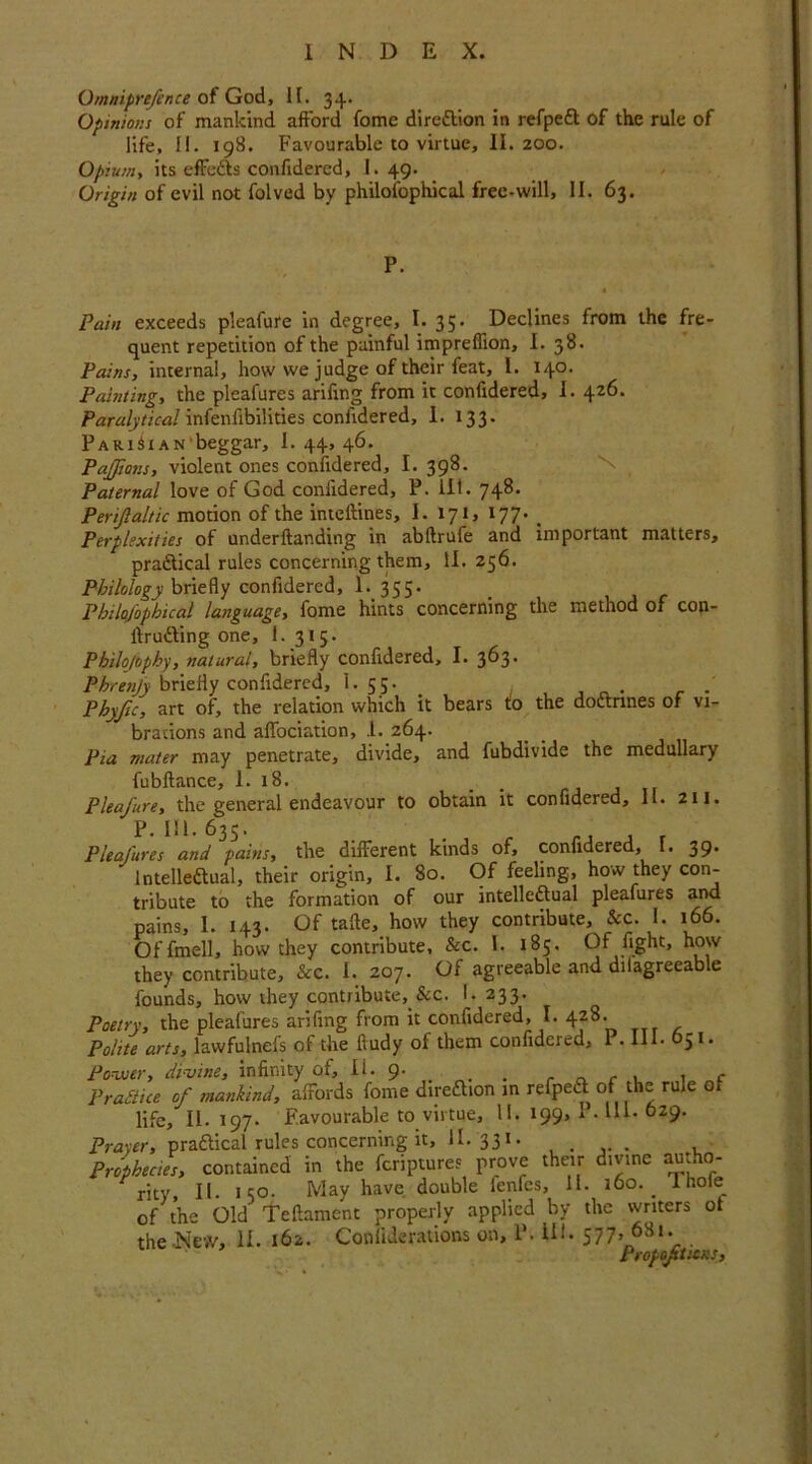 O/nniprefence of God, 11. 34. Opinions of mankind afford fomc direction in refpeCt of the rule of life, II. 198. Favourable to virtue, II. 200. Opium, its effeCts confidered, 1. 49. Origin of evil not folved by philosophical free-will, II. 63. P. Pain exceeds pleafure in degree, I. 35. Declines from the fre- quent repetition of the painful impreflion, I. 38. Pains, internal, how we judge of their feat, I. 140. Painting, the pleafures arifing from it confidered, I. 426. Paralytical infenfibilities confidered, 1. 133. Pari^i AN'beggar, 1.44,46. Paffiov.s, violent ones confidered, I. 398. Paternal love of God confidered, P. ill. 748. Perifaltic motion of the inteftines, I. 171, 177. < Perplexities of underftanding in abftrufe and important matters, practical rules concerning them, II. 256. Philology briefly confidered, 1. 355. Philafophical language, fome hints concerning the method of con- itruCting one, 1. 315. Philo/ophy, natural, briefly confidered, I. 363. Phrenjy briefly confidered, I. 55. ' Phyjic, art of, the relation which it bears to the doctrines of vi- brations and alfociation, I. 264. Pia mater may penetrate, divide, and fubdivide the medullary fubftance, 1. 18. Pleafure, the general endeavour to obtain it confidered, II. 21J. P. 1!1.63S. . r rJ , r Pleafures and pains, the different kinds of, confidered, I. 39. Intellectual, their origin, I. 80. Of feeling, how they con- tribute to the formation of our intellectual pleafures and pains, 1. 143. Of tafte, how they contribute. See. 1. 166. Offmell, how they contribute, &c. 1. 185. Of fight, how they contribute, &c. 1. 207. Of agreeable and dilagreeable founds, how they contribute,.&c. I. 233. Poetry, the pleafures arifing from it confidered, I. 4*8, Polite arts, lawfulnefs of the fiudy of them confidered, P. 111. G51. Power, divine, infinity of, Ii. 9. . , f Practice of mankind, afFords fome direction in refpeCt of the rule of life, II- 197. Favourable to virtue, II. 199, I ■ HI- 629. Pra-ter, practical rules concerning it, II. 331. . . Prophecies, contained in the feriptures prove their divine autho- rity, II. 150. May have double fenfes, 11. 160. 1 hoie_ of the Old Teftament properly applied by the writers ot the New, II. 162. Coniiderations on, P. ill. 577, 681. Proportions,