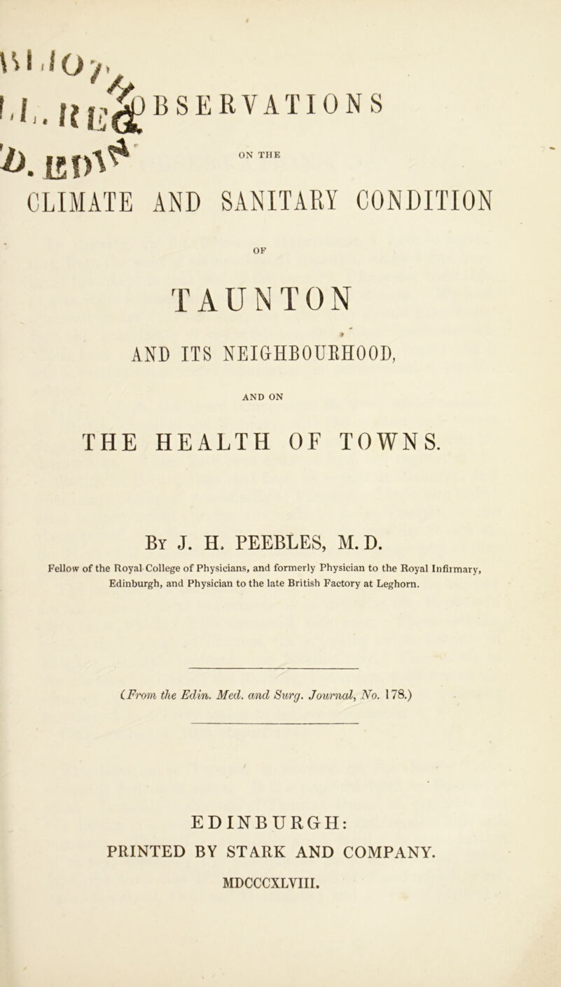 /). 15 CLIMATE AND SANITARY CONDITION OF TAUNTON 9 AND ITS NEIGHBORHOOD, AND ON THE HEALTH OF TOWNS. By J. H. PEEBLES, M. D. Fellow of the Royal College of Physicians, and formerly Physician to the Royal Infirmary, Edinburgh, and Physician to the late British Factory at Leghorn. CFrom the Edin. Med. and Surg. Journal, No. 178.) EDINBURGH: PRINTED BY STARK AND COMPANY. MDCCCXLVIII.