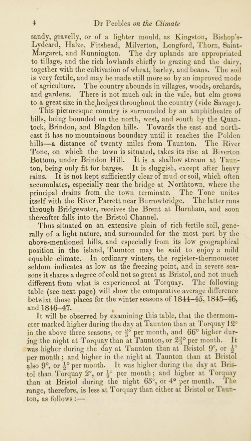 sandy, gravelly, or of a lighter mould, as Kingston, Bishop's- Lydeard, Halze, Fitshead, Milverton, Longford, Thorn, Saint- Margaret, and Iiunnington. The dry uplands are appropriated to tillage, and the rich lowlands chiefly to grazing and the dairy, together with the cultivation of wheat, barley, and beans. The soil is very fertile, and may be made still more so by an improved mode of agriculture. The country abounds in villages, woods, orchards, and gardens. There is not much oak in the vale, but elm grows to a great size in thediedges throughout the country (vide SavageJ. This picturesque country is surrounded by an amphitheatre of hills, being bounded on the north, west, and south by the Quan- tock, Brindon, and Blagdon hills. Towards the east and north- east it has no mountainous boundary until it reaches the Polden hills—a distance of twenty miles from Taunton. The River Tone, on which the town is situated, takes its rise at Biverton Bottom, under Brindon Hill. It is a shallow stream at Taun- ton, being only fit for barges. It is sluggish, except after heavy rains. It is not kept sufficiently clear of mud or soil, which often accumulates, especially near the bridge at Northtown, where the principal drains from the town terminate. The Tone unites itself with the River Parrett near Burrowbridge. The latter runs through Bridgewater, receives the Brent at Burnham, and soon thereafter falls into the Bristol Channel. Thus situated on an extensive plain of rich fertile soil, gene- rally of a light nature, and surrounded for the most part by the above-mentioned hills, and especially from its low geographical position in the island, Taunton may be said to enjoy a mild equable climate. In ordinary winters, the register-thermometer seldom indicates as low as the freezing point, and in severe sea- sons it shares a degree of cold not so great as Bristol, and not much different from what is experienced at Torquay. The following table (see next page) will show the comparative average difference betwixt those places for the winter seasons of 1844-45, 1845-46, and 1846-47. It will be observed by examining this table, that the thermom- eter marked higher during the day at Taunton than at Torquay 12° in the above three seasons, or f° per month, and 66° higher dur- ing the night at Torquay than at Taunton, or 2'^° per month. It was higher during the day at Taunton than at Bristol 93> or A per month ; and higher in the night at Taunton than at Bristol also 9°, or A° per month. It was higher during the day at Bris- tol than Torquay 2°, or per month; and higher at Torquay than at Bristol during the night 65°, or 4° per month. The range, therefore, is less at Torquay than either at Bristol or Taun- ton, as follows :—