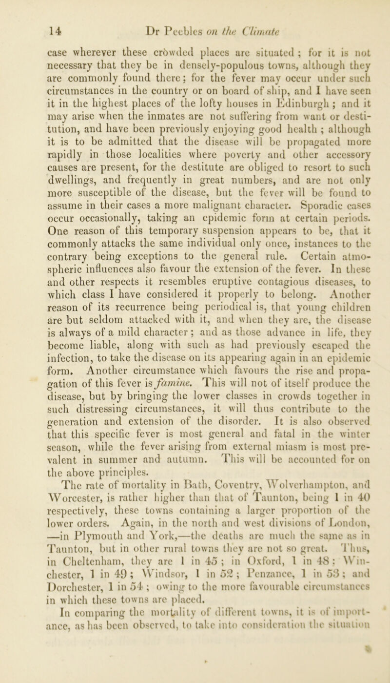 case wherever these erbwded places are situated ; for it is not necessary that they be in densely-populous towns, although they are commonly found there; for the fever may occur under such circumstances in the country or on board of ship, and I have seen it in the highest places of the lofty houses in Edinburgh ; and it may arise when the inmates are not suffering from want or desti- tution, and have been previously enjoying good health ; although it is to be admitted that the disease will be propagated more rapidly in those localities where poverty and other accessory causes are present, for the destitute are obliged to resort to such dwellings, and frequently in great numbers, and are not only more susceptible of the disease, but the fever will be found to assume in their cases a more malignant character. Sporadic cases occur occasionally, taking an epidemic form at certain periods. One reason of this temporary suspension appears to be, that it commonly attacks the same individual only once, instances to the contrary being exceptions to the general rule. Certain atmo- spheric influences also favour the extension of the fever. In these and other respects it resembles eruptive contagious diseases, to which class I have considered it properly to belong. Another reason of its recurrence being periodical is, that young children are but seldom attacked with it, and when they are, the disease is always of a mild character; and as those advance in life, they become liable, along with such as had previously escaped the infection, to take the disease on its appearing again in an epidemic form. Another circumstance which favours the rise and propa- gation of this fever is famine. This will not of itself produce the disease, but by bringing the lower classes in crowds together in such distressing circumstances, it will thus contribute to the generation and extension of the disorder. It is also observed that this specific fever is most general and fatal in the winter season, while the fever arising from external miasm is most pre- valent in summer and autumn. This will be accounted for on the above principles. The rate of mortality in Bath, Coventry, Wolverhampton, and Worcester, is rather higher than that of Taunton, being 1 in 40 respectively, these towns containing a larger proportion of the lower orders. Again, in the north and west divisions of London, —in Plymouth and York,—the deaths are much the same as in Taunton, but in other rural towns they are not so great. Thus, in Cheltenham, they are 1 in 45 ; in Oxford, 1 in 48 : Win- chester, 1 in 49 ; Windsor, 1 in 52 ; Penzance, 1 in 58; and Dorchester, 1 in 54 ; owing to the more favourable circumstances in which these towns are placed. In comparing the mortality of different towns, it i> of import- ance, as has been observed, to take into consideration the situation
