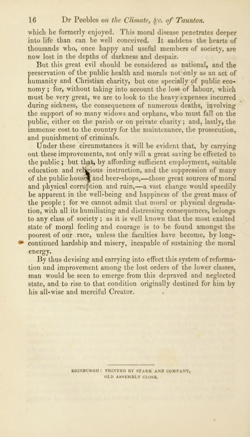 which he formerly enjoyed. This moral disease penetrates deeper into life than can be well conceived. It saddens the hearts of thousands who, once happy and useful members of society, are now lost in the depths of darkness and despair. But this great evil should be considered as national, and the preservation of the public health and morals not only as an act of humanity and Christian charity, but one specially of public eco- nomy ; for, without taking into account the loss of labour, which must be very great, we are to look to the heavy expenses incurred during sickness, the consequences of numerous deaths, involving the support of so many widows and orphans, who must fall on the public, either on the parish or on private charity; and, lastly, the immense cost to the country for the maintenance, the prosecution, and punishment of criminals. Under these circumstances it will be evident that, by carrying out these improvements, not only will a great saving be effected to the public ; but that, by affording sufficient employment, suitable education and relkdous instruction, and the suppression of many of the public housd| and beer-shops,—those great sources of moral and physical corruption and ruin,—a vast change would speedily be apparent in the well-being and happiness of the great mass of the people; for we cannot admit that moral or physical degrada- tion, with all its humiliating and distressing consequences, belongs to any class of society; as it is well known that the most exalted state of moral feeling and courage is to be found amongst the poorest of our race, unless the faculties have become, by long- continued hardship and misery, incapable of sustaining the moral energy. By thus devising and carrying into effect this system of reforma- tion and improvement among the lost orders of the lower classes, man would be seen to emerge from this depraved and neglected state, and to rise to that condition originally destined for him by his all-wise and merciful Creator. EDINBURGH: PRINTED BY STARK AND COMPANY, OLD ASSEMBLY CLOSE.
