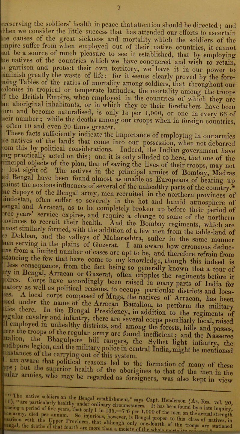 reserving the soldiers’ health in peace that attention should be directed ; and hen we consider the little success that has attended our efforts to ascertain le causes of the great sickness and mortality which the soldiers of the mpire suffer from when employed out of their native countries, it cannot ut be a source of much pleasure to see it established, that by employing lie natives of the countries which we have conquered and wish to retain, > ganison and protect their own territory, we have it in our power to iminish greatly the waste of life: for it seems clearly proved by the fore- ooing tables ot the ratios of mortality among soldiers, that throughout our olonies in tropical or temperate latitudes, the mortality among the troops f &e British Empire, when employed in the countries of ,which they are le aboriginal inhabitants, or in which they or their forefathers have been orn and become naturalised, is only 15 per 1,000, or one in every 66 of i leir number; while the deaths among our troops when in foreign countries, often 10 and even 20 times greater. Ihese facts sufficiently indicate the importance of employing in our armies 1 e na|ives °f the. lands that come into our possession, when not debarred tom this by political considerations. Indeed, the Indian government have *?£> practically acted on this; and it is only alluded to here, that one of the Mncipal.objects of the plan, that of saving the lives of their troops, may not lost sight of. The natives in the principal armies of Bombay, Madras i cl .Bengal have been found almost as unable as Europeans of bearing up G ainst the noxious influences of several of the unhealthy parts of the country.* ie oepoys of the Bengal army, men recruited in the northern provinces of iindostan, often suffer so severely in the hot and humid atmosphere of eengal and Arracan, as to be completely broken up before their period of rree years service expires, and require a change to some of the northern ovinces to recruit their health. And the Bombay regiments, which are nost similarly formed, with the addition of a few men from the table-land of i Bekhan, and the valleys of Maharashtra, suffer in the same manner ten serving in the plains of Guzerat. I am aware how erroneous deduc- es irom a limited number of cases are apt to be, and therefore refrain from ■ tancing the few that have come to my knowledge, though this indeed is ess consequence, from the fact being so generally known that a tour of ty in Bengal, Arracan or Guzerat, often cripples the regiments before it >ires. Corps have accordingly been raised in many parts of India for latory as well as political reasons, to occupy particular districts and loca- es A loca corps composed of Mugs, the natives of Arracan, has been 'des ZX T6 tXeTi0f tHf n Bat.talion’. Jo perform the military  i ‘ I n le. ~en£a Presidency, in addition to the regiments of Xmnl cavalfy an<l infantry, there are several corps peculiarly local, raised erp thl fr!? m Ufn'iea thyidlStnCtS’ and amonS the ^ests, hills and passes, a ion h°pPSTB S®7 f°Und ineffi°ient ’ and the Nasscree dhnnrp • Bha5U+!P°re.1.hl11 rangers’ the Sylhet light infantry, the ' idhpore legion, and the military police in central India, might be mentioned nstances of the carrying out of this system. a ,JnbauTrtLthr P°-litiCial ITT !led t0 the foliation of many of these