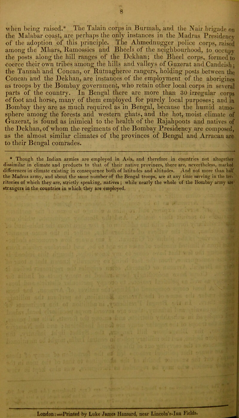 when being raised.* The Talain corps in Burmah, and the Nair brigade on the Malabar coast, are perhaps the only instances in the Madras Presidency of the adoption of this principle. The Ahmednugger police corps, raised among the Mhars, Ramossies and Bheels of the neighbourhood, to occupy the posts along the hill ranges of the Dekhan; the Bheel corps, formed to coerce their own tribes among the hills and valleys of Guzerat and Candeish; the Tannah and Concan, or Rutnagheree rangers, holding posts between the Concan and the Dekhan, are instances of the employment of the aborigines as troops by the Bombay government, who retain other local corps in several parts of the country. In Bengal there are more than 30 irregular corps of foot and horse, many of them employed for purely local purposes; and in Bombay they are as much required as in Bengal, because the humid atmo- sphere among the forests and western ghats, and the hot, moist climate of Guzerat, is found as inimical to the health of the Rajahpoots and natives of the Dekhan, of whom the regiments of the Bombay Presidency are composed, as the almost similar climates of the provinces of Bengal and Arracan are to their Bengal comrades. * Though the Indian armies are employed in Asia, and therefore in countries not altogether dissimilar in climate and products to that of their native provinces, there are, nevertheless, marked differences in climate existing in consequence both of latitudes and altitudes. And not more than half the Madras army, and about the same number of the Bengal troops, are at any time serving in the ter- ritories of which they are, strictly speaking, natives ; while nearly the whole of the Bombay army are strangers in the countries in which they are employed. London t—Printed by Luke James Hansard, near LincolnVInn Fields.