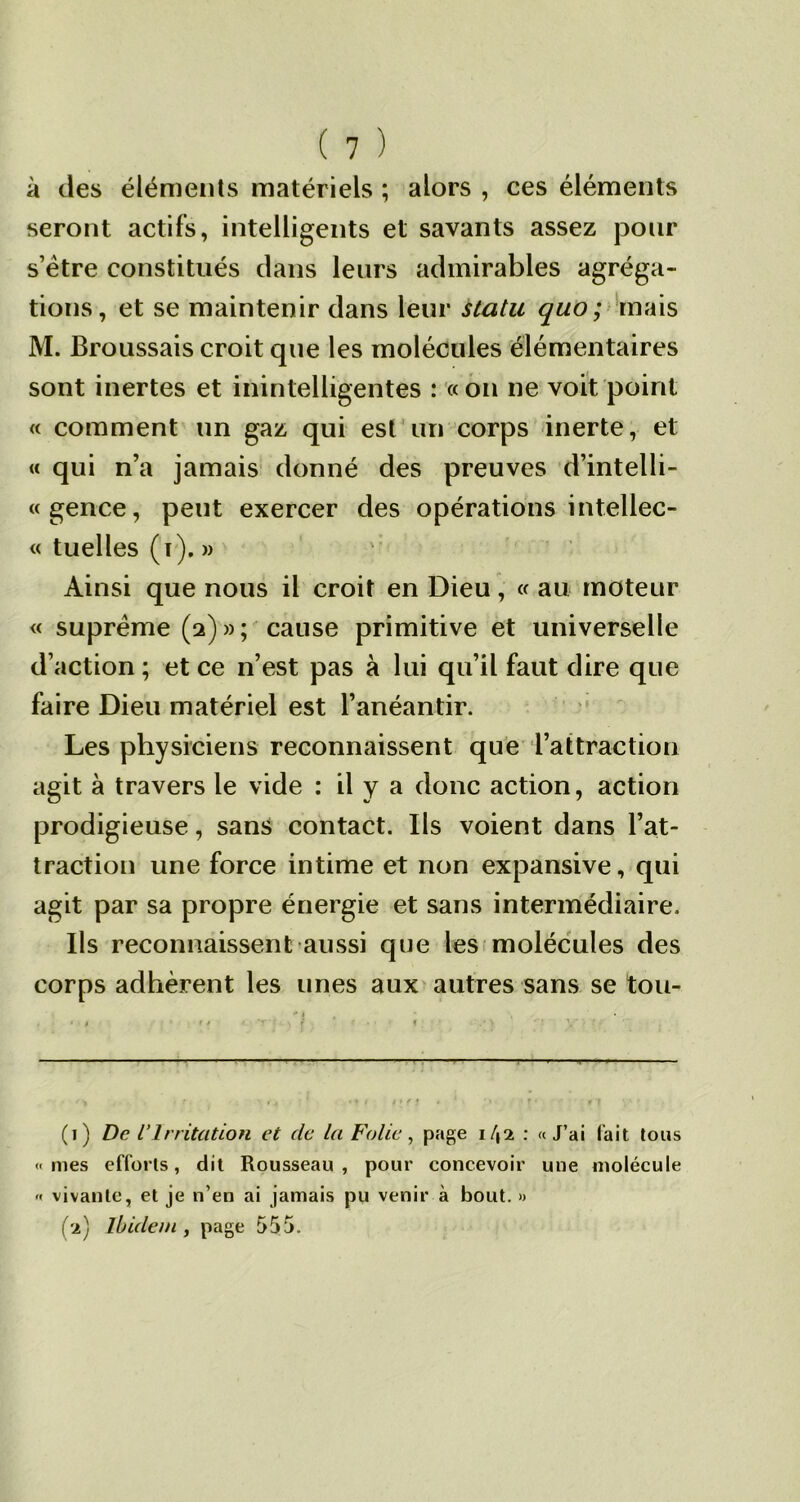 à des éléments matériels ; alors , ces éléments seront actifs, intelligents et savants assez pour s’ètre constitués clans leurs admirables agréga- tions, et se maintenir dans leur statu quo ; mais M. Broussais croit que les molécules élémentaires sont inertes et inintelligentes : «on ne voit point « comment un gaz qui est un corps inerte, et « qui n’a jamais donné des preuves d’intelli- «gence, peut exercer des opérations intellec- « tuelles (i). » Ainsi que nous il croit en Dieu, « au moteur « suprême (2) » ; cause primitive et universelle d’action ; et ce n’est pas à lui qu’il faut dire que faire Dieu matériel est l’anéantir. Les physiciens reconnaissent que l’attraction agit à travers le vide : il y a donc action, action prodigieuse, sans contact. Ils voient dans l’at- traction une force intime et non expansive, qui agit par sa propre énergie et sans intermédiaire. Ils reconnaissent aussi que les molécules des corps adhèrent les unes aux autres sans se tou- .— - ■ ■ ■ 1 — 11 1 — * i A ■ ' * *11 »*fi - J • ' » ■ f * « f (1) De l’Irritation et de ta Folie, page i/,2 : «J’ai fait tous « mes efforts, dit Rousseau , pour concevoir une molécule « vivante, et je n’en ai jamais pu venir à bout. » (2) Ibidem y page 555.