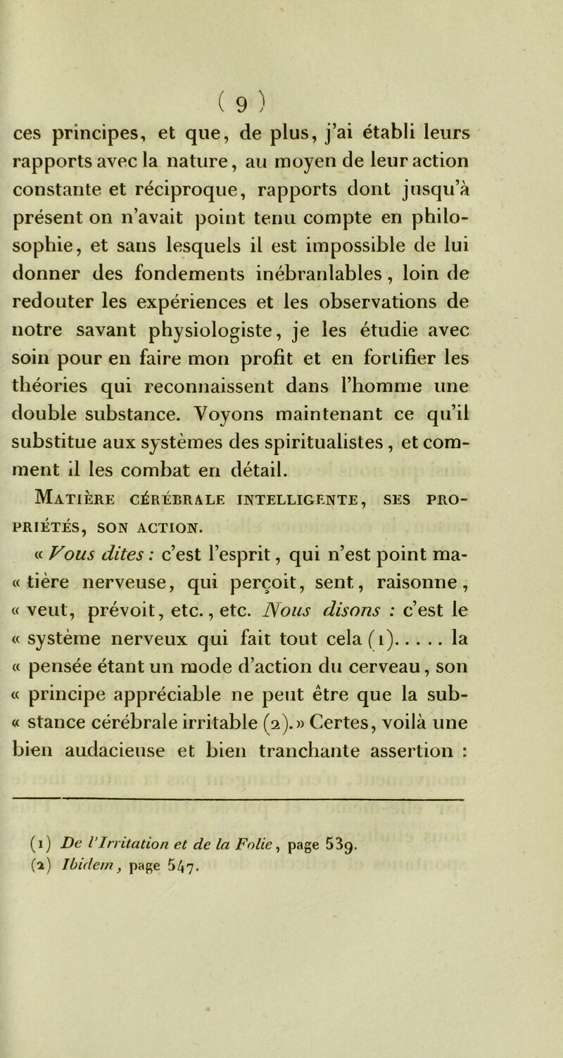 ces principes, et que, de plus, j’ai établi leurs rapports avec la nature, au moyen de leur action constante et réciproque, rapports dont jusqu’à présent on n’avait point tenu compte en philo- sophie, et sans lesquels il est impossible de lui donner des fondements inébranlables , loin de redouter les expériences et les observations de notre savant physiologiste, je les étudie avec soin pour en faire mon profit et en fortifier les théories qui reconnaissent dans l’homme une double substance. Voyons maintenant ce qu’il substitue aux systèmes des spiritualistes , et com- ment il les combat en détail. Matière cérébrale intelligente, ses pro- priétés, SON ACTION. « Vous dites : c’est l’esprit, qui n’est point ma* « tière nerveuse, qui perçoit, sent, raisonne, « veut, prévoit, etc., etc. Nous disons : c’est le « système nerveux qui fait tout cela(i) la « pensée étant un mode d’action du cerveau, son « principe appréciable ne peut être que la sub- « stance cérébrale irritable (2).» Certes, voilà une bien audacieuse et bien tranchante assertion : (1) De VIrritation et de la Folie, page 53Q. (2) Ibidem, page 5^7-