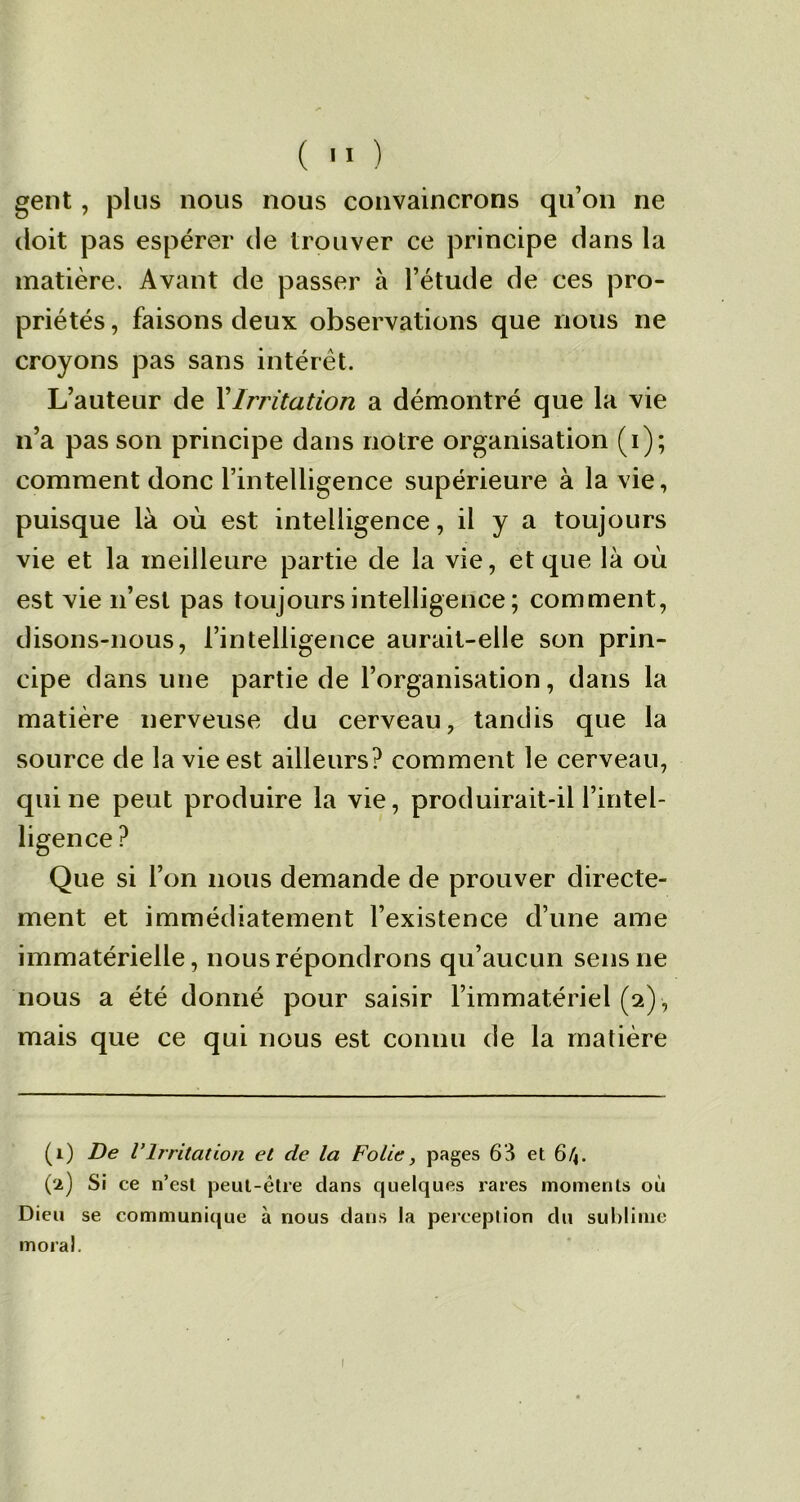 gent, plus nous nous convaincrons qu’on ne doit pas espérer de trouver ce principe dans la matière. Avant de passer à l’étude de ces pro- priétés , faisons deux observations que nous ne croyons pas sans intérêt. L’auteur de Y Irritation a démontré que la vie n’a pas son principe dans notre organisation (i); comment donc l’intelligence supérieure à la vie, puisque là où est intelligence, il y a toujours vie et la meilleure partie de la vie, et que là où est vie n’est pas toujours intelligence ; comment, disons-nous, l’intelligence aurait-elle son prin- cipe dans une partie de l’organisation, dans la matière nerveuse du cerveau, tandis que la source de la vie est ailleurs? comment le cerveau, qui ne peut produire la vie, produirait-il l’intel- ligence ? Que si l’on nous demande de prouver directe- ment et immédiatement l’existence d’une ame immatérielle, nous répondrons qu’aucun sens ne nous a été donné pour saisir l’immatériel (2) , mais que ce qui nous est connu de la matière (1) De VIrritation et de la Folie, pages 63 et 6/4. (2) Si ce n’est peut-être dans quelques rares moments où Dieu se communique à nous dans la perception du sublime moral. 1