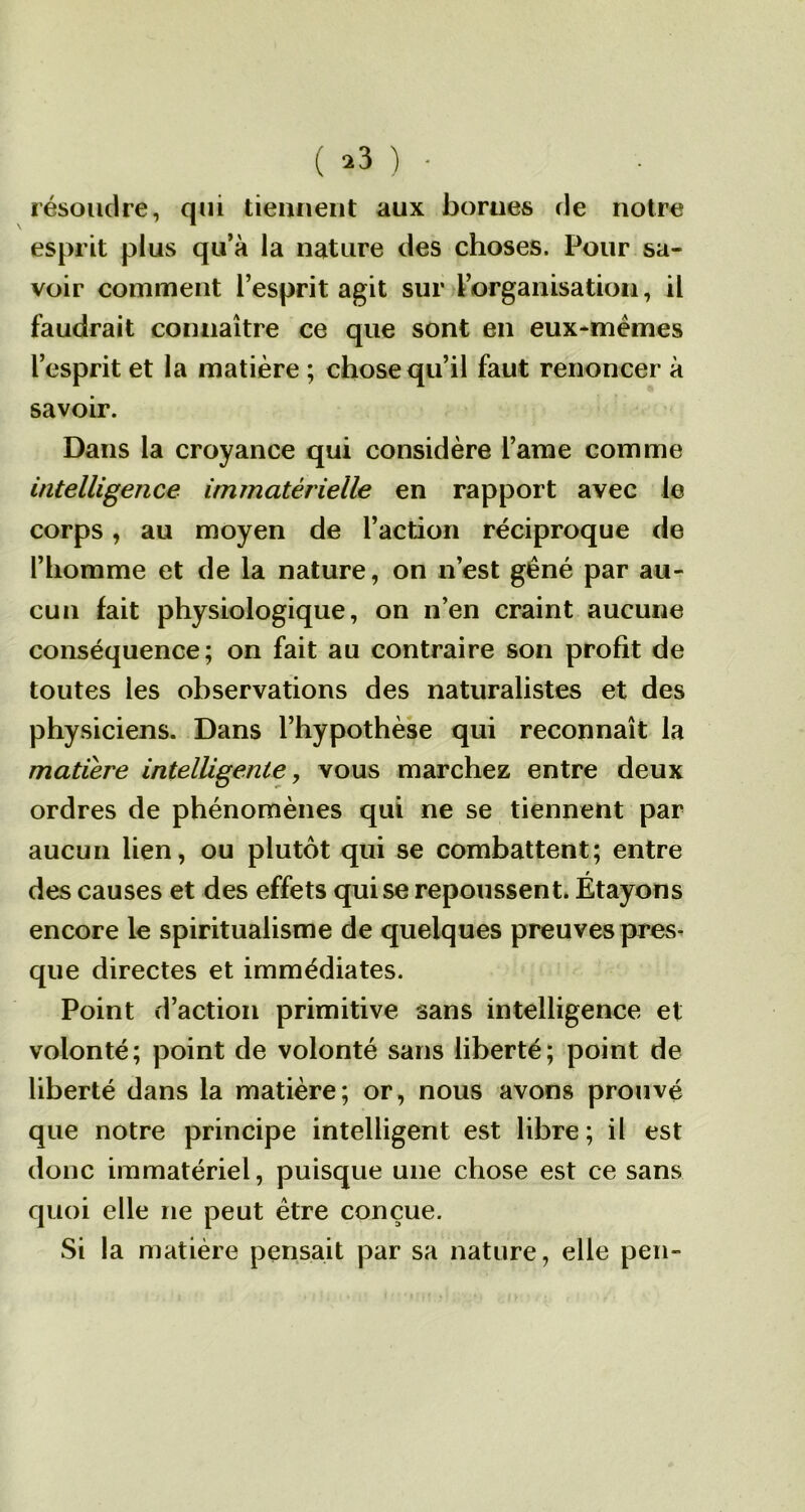 résoudre, qui tiennent aux bornes de notre esprit plus qu’à la nature des choses. Pour sa- voir comment l’esprit agit sur l’organisation, il faudrait connaître ce que sont en eux-mêmes l’esprit et la matière ; chose qu’il faut renoncer à savoir. Dans la croyance qui considère l’arae comme intelligence immatérielle en rapport avec le corps, au moyen de l’action réciproque de l’homme et de la nature, on n’est gêné par au- cun lait physiologique, on n’en craint aucune conséquence; on fait au contraire son profit de toutes les observations des naturalistes et des physiciens. Dans l’hypothèse qui reconnaît la matière intelligente, vous marchez entre deux ordres de phénomènes qui ne se tiennent par aucun lien, ou plutôt qui se combattent; entre des causes et des effets qui se repoussent. Étayons encore le spiritualisme de quelques preuves pres- que directes et immédiates. Point d’action primitive sans intelligence et volonté; point de volonté sans liberté; point de liberté dans la matière; or, nous avons prouvé que notre principe intelligent est libre; il est donc immatériel, puisque une chose est ce sans quoi elle ne peut être conçue. Si la matière pensait par sa nature, elle peu-