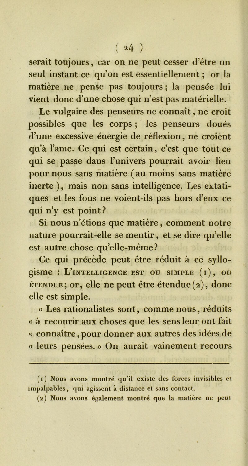 ( ^4 ) serait toujours, car on ne peut cesser d’être un seul instant ce qu’on est essentiellement ; or la matière ne pense pas toujours ; la pensée lui vient donc d’une chose qui n’est pas matérielle. Le vulgaire des penseurs ne connaît, ne croit possibles que les corps ; les penseurs doués d’une excessive énergie de réflexion, ne croient qu’à l’ame. Ce qui est certain, c’est que tout ce qui se passe dans l’univers pourrait avoir lieu pour nous sans matière ( au moins sans matière inerte ), mais non sans intelligence. Les extati- ques et les fous ne voient-ils pas hors d’eux ce qui n’y est point ? Si nous n’étions que matière, comment notre nature pourrait-elle se mentir, et se dire quelle est autre chose qu’elle-même? Ce qui précède peut être réduit à ce syllo- gisme : L’intelligence est ou simple (i), ou étendue; or, elle ne peut être étendue(2), donc elle est simple. « Les rationalistes sont, comme nous, réduits « à recourir aux choses que les sens leur ont fait « connaître, pour donner aux autres des idées de « leurs pensées. » On aurait vainement recours (1) Nous avons montré qu’il existe des forces invisibles et impalpables, qui agissent à distance et sans contact. (2) Nous avons également montré que la matière ne peut