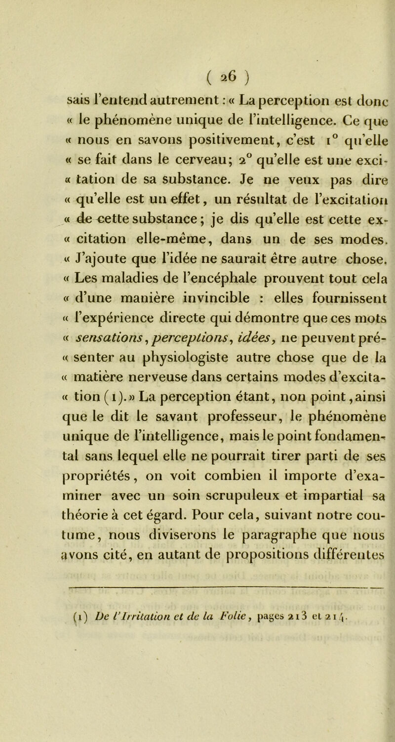 ( ^ ) sais Tentent! autrement : « La perception est donc « le phénomène unique de l’intelligence. Ce que « nous en savons positivement, c’est i° qu’elle « se fait dans le cerveau; 2° qu’elle est une exci- « tation de sa substance. Je ne veux pas dire « qu’elle est un effet, un résultat de l’excitation « de <ïette substance ; je dis quelle est cette ex- « citation elle-même, dans un de ses modes. « J’ajoute que l’idée ne saurait être autre chose. « Les maladies de l’encéphale prouvent tout cela « d’une manière invincible : elles fournissent « l’expérience directe qui démontre que ces mots « sensations,perceptions, idées, 11e peuvent pré- « senter au physiologiste autre chose que de la « matière nerveuse dans certains modes d’excita- « tion (1).» La perception étant, non point,ainsi que le dit le savant professeur, le phénomène unique de l’intelligence, mais le point fondâmes tal sans lequel elle ne pourrait tirer parti de ses propriétés, on voit combien il importe d’exa- miner avec un soin scrupuleux et impartial sa théorie à cet égard. Pour cela, suivant notre cou- tume, nous diviserons le paragraphe que nous avons cité, en autant de propositions différentes (1) De l’Irritation et de la Folie, pages 213 el 21/,.