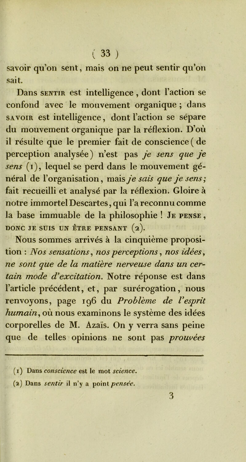 savoir qu’on sent, mais on ne peut sentir qu’on sait. Dans sentir est intelligence, dont l’action se confond avec le mouvement organique ; dans savoir est intelligence, dont l’action se sépare du mouvement organique par la réflexion. D’où il résulte que le premier fait de conscience ( de perception analysée) n’est pas je sens que je sens (i), lequel se perd dans le mouvement gé- néral de l’organisation, mais je sais que je sens; fait recueilli et analysé par la réflexion. Gloire à notre immortel Descartes, qui l’a reconnu comme la base immuable de la philosophie ! Je pense , DONC JE SUIS UN ETRE PENSANT (2). Nous sommes arrivés à la cinquième proposi- tion : Nos sensations, nos perceptions, nos idées, ne sont que de la matière nerveuse dans un cer- tain mode d’excitation. Notre réponse est dans l’article précédent, et, par surérogation, nous renvoyons, page 196 du Problème de Vesprit humain, où nous examinons le système des idées corporelles de M. Azais. On y verra sans peine que de telles opinions ne sont pas prouvées (1) Dans conscience est le mot science. (2) Dans sentir il n’y a point pensée. 3