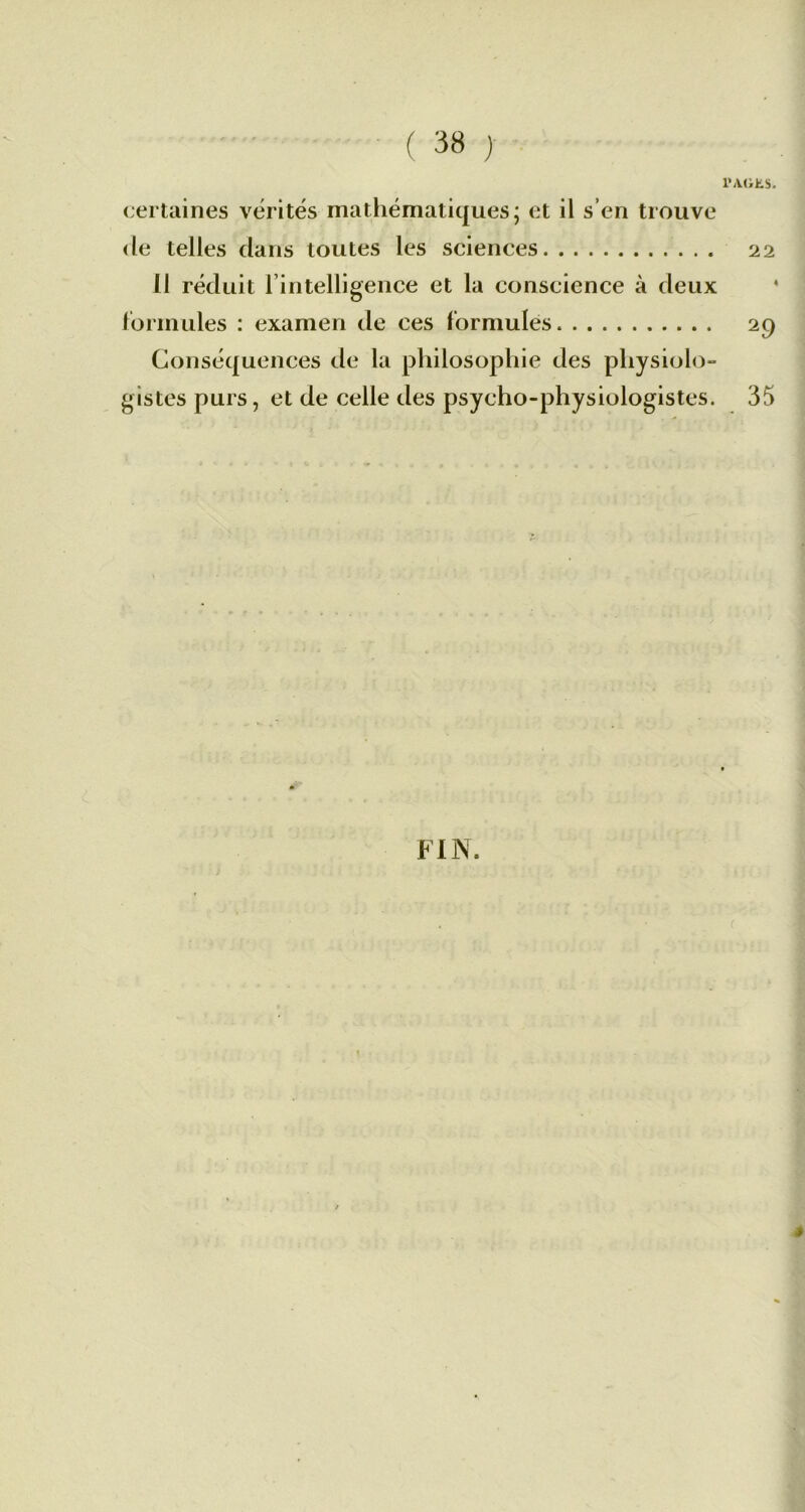 l'iVdhs. certaines vérités mathématiques; et il s’en trouve de telles dans toutes les sciences 22 Il réduit l’intelligence et la conscience à deux formules : examen de ces formules 29 Conséquences de la philosophie des physiolo- gistes purs, et de celle des psycho-physiologistes. 35 »