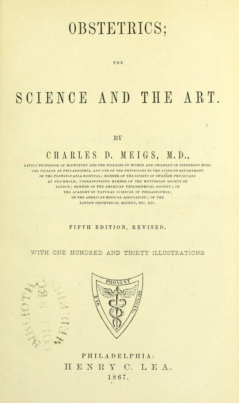 THE SCIENCE AND BY CHARLES D. MEIGS, M.D., LATELY PROFESSOR OF MIDWIFERY AND THE DISEASES OF WOMEN AND CHILDREN IN JEFFERSON MEDI- CAL COLLEGE AT PHILADELPHIA, AND ONE OF THE PHYSICIANS TO THE LYING-IN DEPARTMENT OF THE PENNSYLVANIA HOSPITAL ; MEMBER OF THE SOCIETY OF SWEDISH PHYSICIANS AT STOCKHOLM, CORRESPONDING MEMBER OF THE HUNTERIAN SOCIETY OF LONDON ; MEMBER OF THE AMERICAN PHILOSOPHICAL SOCIETY J OF THE ACADEMY OF NATURAL SCIENCES OF PHILADELPHIA ; OF THE AMERICAN MEDICAL ASSOCIATION ; OF THE LONDON OBSTETRICAL SOCIETY, ETC. ETC. THE ART. FIFTH EDITION, REVISED. WITH ONE HUNDRED AND THIRTY ILLUSTRATIONS' PHILADELPHIA: II E TST R T 0. LEA. 18 67.