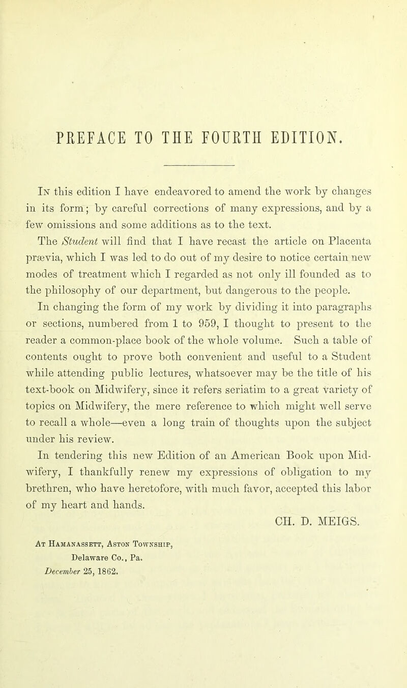 In this edition I have endeavored to amend the work by changes in its form; by careful corrections of many expressions, and by a few omissions and some additions as to the text. The Student will find that I have recast the article on Placenta prasvia, which I was led to do out of my desire to notice certain new modes of treatment which I regarded as not only ill founded as to the philosophy of our department, but dangerous to the people. In changing the form of my work by dividing it into paragraphs or sections, numbered from 1 to 959, I thought to present to the reader a common-place book of the whole volume. Such a table of contents ought to prove both convenient and useful to a Student while attending public lectures, whatsoever may be the title of his text-book on Midwifery, since it refers seriatim to a great Variety of topics on Midwifery, the mere reference to which might well serve to recall a whole—even a long train of thoughts upon the subject under his review. In tendering this new Edition of an American Book upon Mid- wifery, I thankfully renew my expressions of obligation to my brethren, who have heretofore, with much favor, accepted this labor of my heart and hands. CH. D. MEIGS. At Hamanassett, Aston Township, Delaware Co., Pa. December 25, 1862.