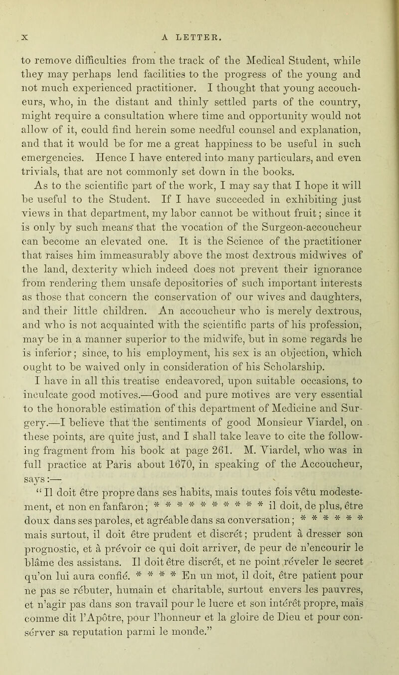 to remove difficulties from tlie track of the Medical Student, while they may perhaps lend facilities to the progress of the young and not much experienced practitioner. I thought that young accouch- eurs, who, in the distant and thinly settled parts of the country, might require a consultation where time and opportunity would not allow of it, could find herein some needful counsel and explanation, and that it would he for me a great happiness to he useful in such emergencies. lienee I have entered into many particulars, and even trivials, that are not commonly set down in the books. As to the scientific part of the work, I may say that I hope it will he useful to the Student. If I have succeeded in exhibiting just views in that department, my labor cannot be without fruit; since it is only by such means' that the vocation of the Surgeon-accoucheur can become an elevated one. It is the Science of the practitioner that raises him immeasurably above the most dextrous midwives of the land, dexterity which indeed does not prevent their ignorance from rendering them unsafe depositories of such important interests as those that concern the conservation of our wives and daughters, and their little children. An accoucheur who is merely dextrous, and who is not acquainted with the scientific parts of his profession, may be in a manner superior to the midwife, but in some regards he is inferior; since, to his employment, his sex is an objection, which ought to be waived only in consideration of his Scholarship. I have in all this treatise endeavored, upon suitable occasions, to inculcate good motives.—Good and pure motives are very essential to the honorable estimation of this department of Medicine and Sur- gery.—I believe that the sentiments of good Monsieur Yiardel, on these points, are quite just, and I shall take leave to cite the follow- ing fragment from his book at page 261. M. Yiardel, who was in full practice at Paris about 1670, in speaking of the Accoucheur, says:— “II doit dtre propredans ses habits, mais toutes fois vetu modeste- ment, et non en fanfaron; ********** il doit, de plus, etre doux dans ses paroles, et agrdable dans sa conversation; ****** mais surtout, il doit etre prudent et discret; prudent a dresser son prognostic, et a prevoir ce qui doit arriver, de peur de n’encourir le blame des assistans. II doit etre discret, et ne point reveler le secret qu’on lui aura confie. * * * * En un mot, il doit, etre patient pour ne pas se rebuter, humain et charitable, surtout envers les pauvres, et n’agir pas dans son travail pour le lucre et son intcret propre, mais comme dit l’Apotre, pour l’honneur et la gloire de Dieu et pour con- server sa reputation parmi le monde.”