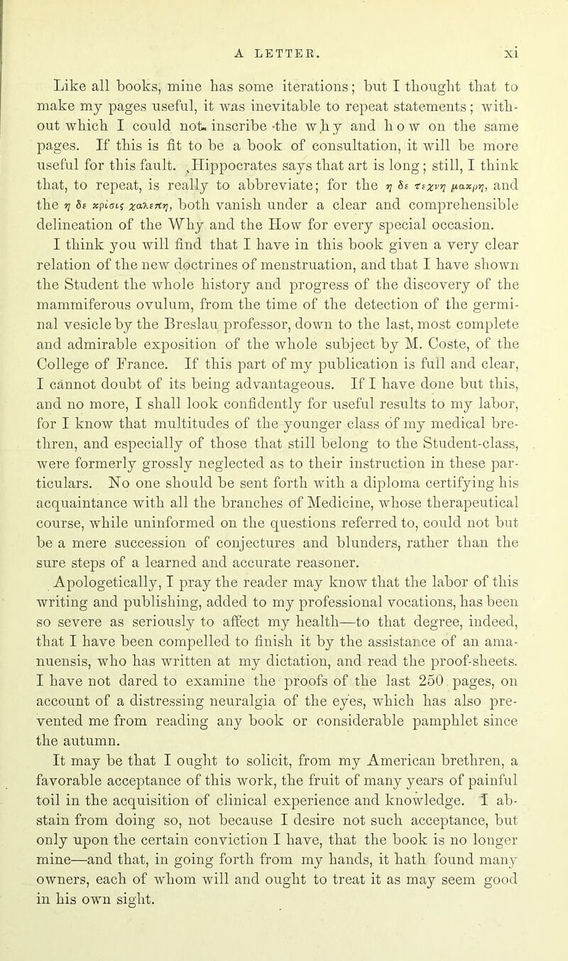 Like all books, mine has some iterations; but I thought that to make my pages useful, it was inevitable to repeat statements; with- out which I could not. inscribe-the why and how on the same pages. If this is fit to be a book of consultation, it will be more useful for this fault. ,Hippocrates says that art is long; still, I think that, to repeat, is really to abbreviate; for the y 8s tsxvrj /j-axpij, and the tj 8s xpiai( xa’KsTtr], both vanish under a clear and comprehensible delineation of the Why and the How for every special occasion. I think you will find that I have in this book given a very clear relation of the new doctrines of menstruation, and that I have shown the Student the whole history and progress of the discovery of the mammiferous ovulum, from the time of the detection of the germi- nal vesicle by the Breslau professor, down to the last, most complete and admirable exposition of the whole subject by M. Coste, of the College of France. If this part of my publication is full and clear, I cannot doubt of its being advantageous. If I have done but this, and no more, I shall look confidently for useful results to my labor, for I know that multitudes of the younger class of my medical bre- thren, and especially of those that still belong to the Student-class, were formerly grossly neglected as to their instruction in these par- ticulars. No one should be sent forth with a diploma certifying his acquaintance with all the branches of Medicine, whose therapeutical course, while uninformed on the questions referred to, could not but be a mere succession of conjectures and blunders, rather than the sure steps of a learned and accurate reasoner. Apologetically, I pray the reader may know that the labor of this writing and publishing, added to my professional vocations, has been so severe as seriously to affect my health—to that degree, indeed, that I have been compelled to finish it by the assistance of an ama- nuensis, who has written at my dictation, and read the proof-sheets. I have not dared to examine the proofs of the last 250 pages, on account of a distressing neuralgia of the eyes, which has also pre- vented me from reading any book or considerable pamphlet since the autumn. It may be that I ought to solicit, from my American brethren, a favorable acceptance of this work, the fruit of many years of painful toil in the acquisition of clinical experience and knowledge. 1 ab- stain from doing so, not because I desire not such acceptance, but only upon the certain conviction I have, that the book is no longer mine—and that, in going forth from my hands, it hath found many owners, each of whom will and ought to treat it as may seem good in his own sight.