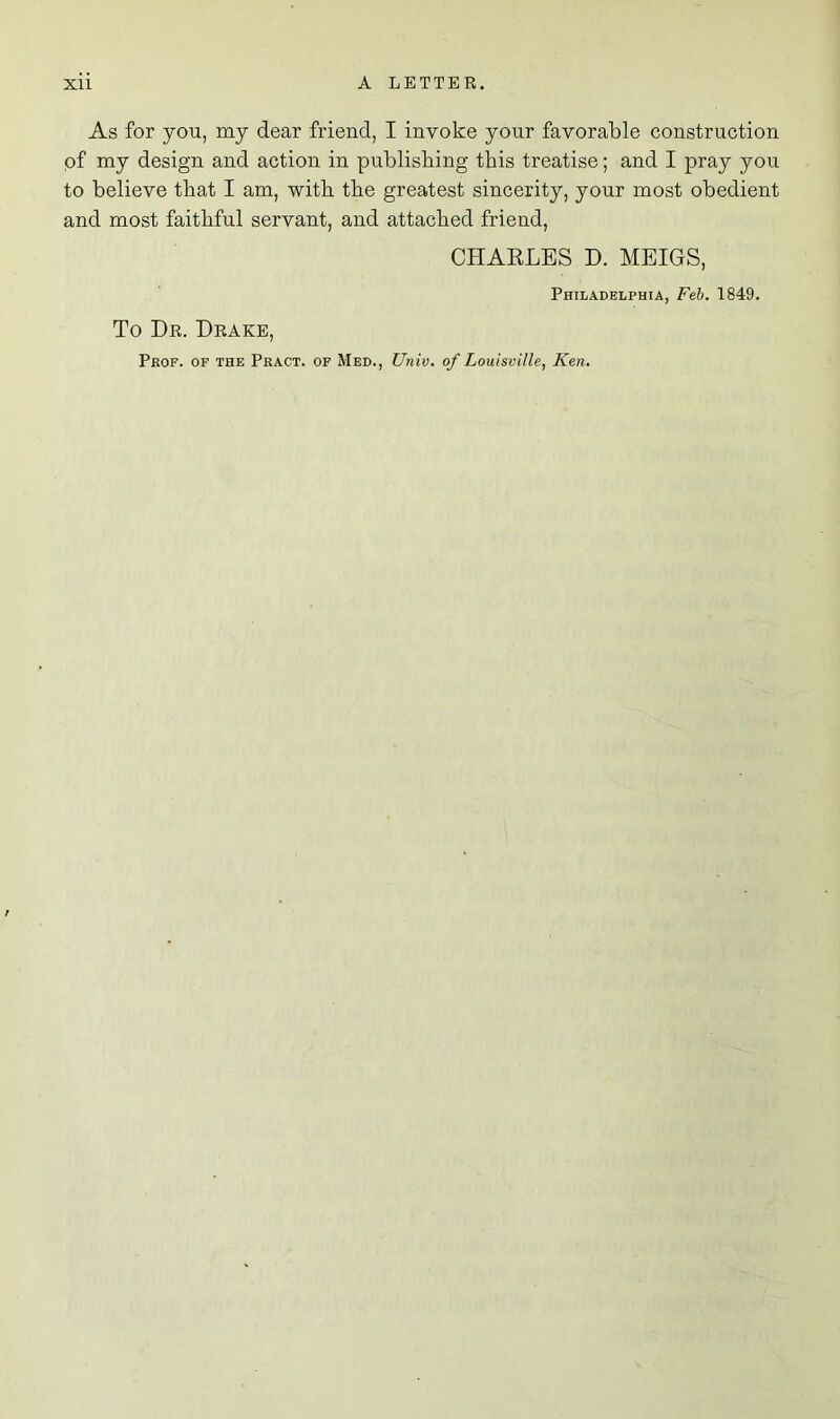 As for you, my dear friend, I invoke your favorable construction of my design and action in publishing this treatise; and I pray you to believe that I am, with the greatest sincerity, your most obedient and most faithful servant, and attached friend, CHARLES D. MEIGS, Philadelphia, Feb. 1849. To Dr. Drake, Prof, of the Pract. of Med., Univ. of Louisville, Ken.