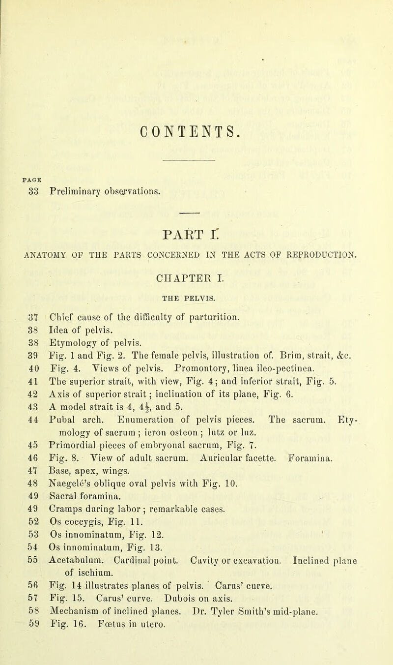 CONTENTS. PAGE 33 Preliminary observations. PART i: ANATOMY OF THE PARTS CONCERNED IN THE ACTS OF REPRODUCTION. CHAPTER I. THE PELVIS. 31 Chief cause of the difficulty of parturition. 38 Idea of pelvis. 38 Etymology of pelvis. 39 Fig. 1 and Fig. 2. The female pelvis, illustration of. Brim, strait, &c. 40 Fig. 4. Views of pelvis. Promontory, liuea ileo-pectiuea. 41 The superior strait, with view, Fig. 4; and inferior strait, Fig. 5. 42 Axis of superior strait; inclination of its plane, Fig. 6. 43 A model strait is 4, 4 5, and 5. 44 Pubal arch. Enumeration of pelvis pieces. The sacrum. Ety- mology of sacrum ; ieron osteon ; lutz or luz. 45 Primordial pieces of embryonal sacrum, Fig. 1. 46 Fig. 8. View of adult sacrum. Auricular facette. Foramina. 41 Base, apex, wings. 48 Naegele’s oblique oval pelvis with Fig. 10. 49 Sacral foramina. 49 Cramps during labor ; remarkable cases. 52 Os coccygis, Fig. 11. 53 Os innominatum, Fig. 12. 54 Os innominatum, Fig. 13. 55 Acetabulum. Cardinal point. Cavity or excavation. Inclined plane of ischium. 56 Fig. 14 illustrates planes of pelvis. Cams’ curve. 51 Fig. 15. Cams’ curve. Dubois on axis. 58 Mechanism of inclined planes. Dr. Tyler Smith’s mid-plane. 59 Fig. 16. Foetus in utero.