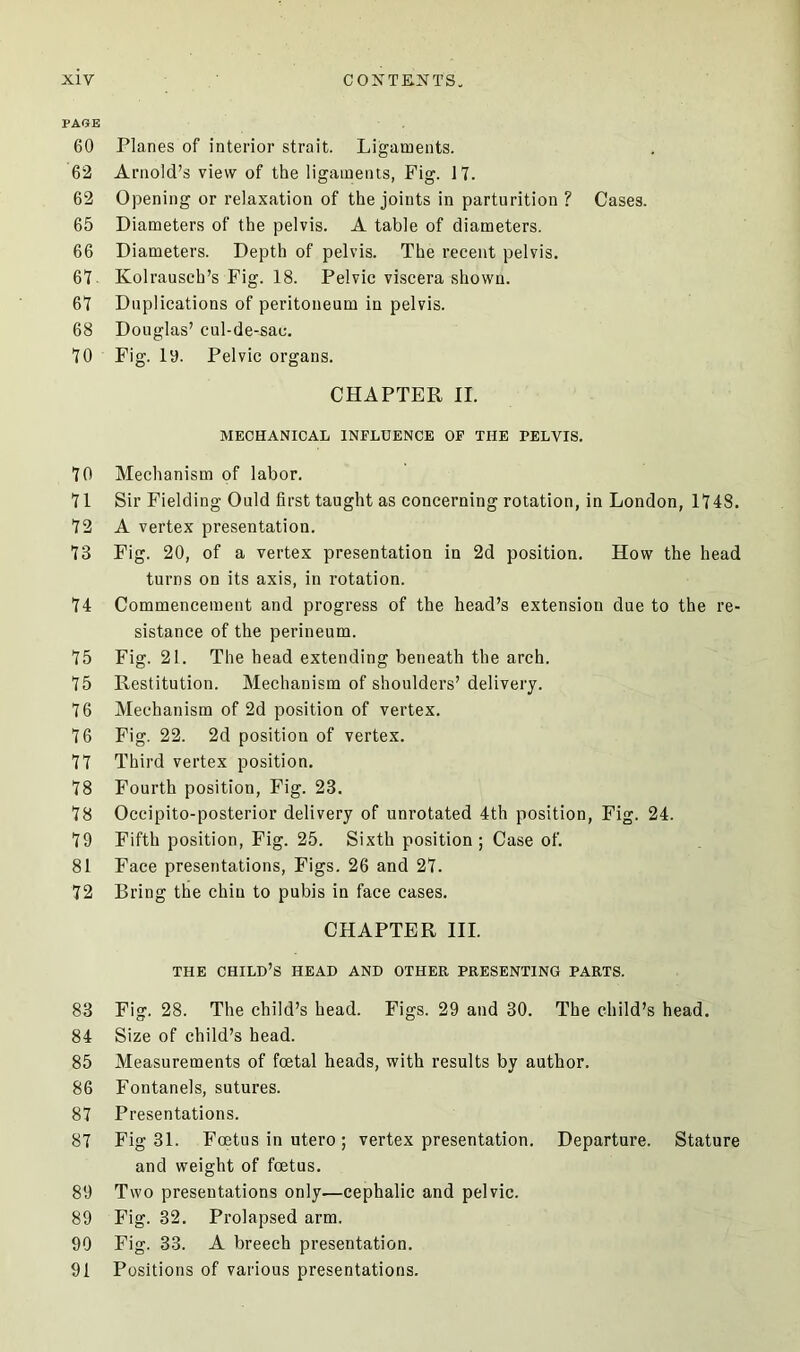 PAGE 60 Planes of interior strait. Ligaments. 62 Arnold’s view of the ligaments, Fig. 17. 62 Opening or relaxation of the joints in parturition ? Cases. 65 Diameters of the pelvis. A table of diameters. 66 Diameters. Depth of pelvis. The recent pelvis. 67 Kolrausch’s Fig. 18. Pelvic viscera shown. 67 Duplications of peritoneum in pelvis. 68 Douglas’ cul-de-sac. 70 Fig. la. Pelvic organs. CHAPTER II. MECHANICAL INFLUENCE OF THE PELVIS. 70 Mechanism of labor. 71 Sir Fielding Ould first taught as concerning rotation, in London, 1748. 72 A vertex presentation. 73 Fig. 20, of a vertex presentation in 2d position. How the head turns on its axis, in rotation. 74 Commencement and progress of the head’s extension due to the re- sistance of the perineum. 75 Fig. 21. The head extending beneath the arch. 75 Restitution. Mechanism of shoulders’ delivery. 76 Mechanism of 2d position of vertex. 76 Fig. 22. 2d position of vertex. 77 Third vertex position. 78 Fourth position, Fig. 23. 78 Occipito-posterior delivery of unrotated 4th position, Fig. 24. 79 Fifth position, Fig. 25. Sixth position; Case of. 81 Face presentations, Figs. 26 and 27. 72 Bring the chin to pubis in face cases. CHAPTER III. THE CHILD’S HEAD AND OTHER PRESENTING PARTS. 83 Fig. 28. The child’s head. Figs. 29 and 30. The child’s head. 84 Size of child’s bead. 85 Measurements of foetal heads, with results by author. 86 Fontanels, sutures. 87 Presentations. 87 Fig 31. Foetus in utero; vertex presentation. Departure. Stature and weight of foetus. 89 Two presentations only—cephalic and pelvic. 89 Fig. 32. Prolapsed arm. 90 Fig. 33. A breech presentation. 91 Positions of various presentations.