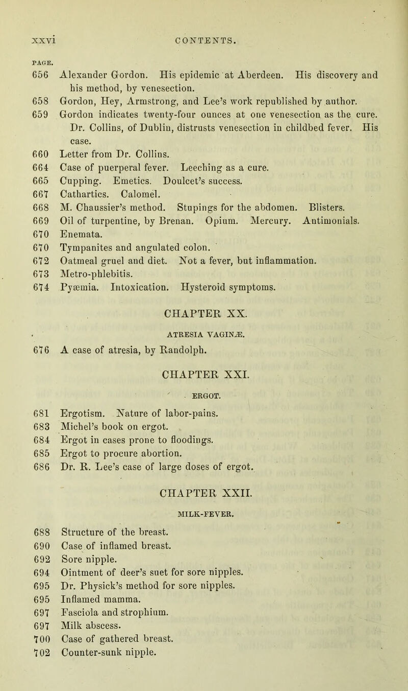 PAGE. 656 Alexander Gordon. His epidemic at Aberdeen. His discovery and his method, by venesection. 658 Gordon, Hey, Armstrong, and Lee’s work republished by author. 659 Gordon indicates twenty-four ounces at one venesection as the cure. Dr. Collins, of Dublin, distrusts venesection in childbed fever. His case. 660 Letter from Dr. Collins. 664 Case of puerperal fever. Leeching as a cure. 665 Cupping. Emetics. Doulcet’s success. 667 Cathartics. Calomel. 668 M. Chaussier’s method. Stupings for the abdomen. Blisters. 669 Oil of turpentine, by Brenan. Opium. Mercury. Antimonials. 670 Enemata. 670 Tympanites and angulated colon. 672 Oatmeal gruel and diet. Not a fever, but inflammation. 673 Metro-phlebitis. 674 Pyaemia. Intoxication. Hysteroid symptoms. CHAPTER NX. ATRESIA VAGINAS. 676 A case of atresia, by Randolph. CHAPTER XXL ERGOT. 681 Ergotism. Nature of labor-pains. 683 Michel’s book on ergot. 684 Ergot in cases prone to floodings. 685 Ergot to procure abortion. 686 Dr. R. Lee’s case of large doses of ergot. CHAPTER XXII. MILK-FEVER. 688 Structure of the breast. 690 Case of inflamed breast. 692 Sore nipple. 694 Ointment of deer’s suet for sore nipples. 695 Dr. Physick’s method for sore nipples. 695 Inflamed mamma. 697 Fasciola and strophium. 697 Milk abscess. 700 Case of gathered breast. 702 Counter-sunk nipple.