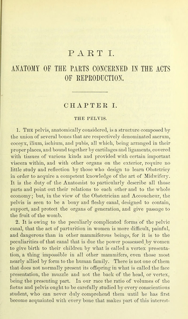 ANATOMY OF THE PARTS CONCERNED IN THE ACTS OF REPRODUCTION. CHAPTER I. THE PELVIS. 1. The pelvis, anatomically considered, is a structure composed by the union of several bones that are respectively denominated sacrum, coccyx, ilium, ischium, and pubis, all which, being arranged in their proper places, and bound together by cartilages and ligaments, covered with tissues of various kinds and provided with certain important viscera within, and with other organs on the exterior, require no little study and reflection by those who design to learn Obstetricy in order to acquire a competent knowledge of the art of Midwifery. It is the duty of the Anatomist to particularly describe all those parts and point out their relations to each other and to the whole economy; but, in the view of the Obstetrician and Accoucheur, the pelvis is seen to be a bony and fleshy canal, designed to contain, support, and protect the organs of generation, and give passage to the fruit of the womb. 2. It is owing to the peculiarly complicated forms of the pelvic canal, that the act of parturition in women is more difficult, painful, and dangerous than in other mammiferous beings, for it is to the peculiarities of that canal that is due the power possessed by women to give birth to their children by what is called a vertex presenta- tion, a thing impossible in all other mammifers, even those most nearly allied by form to the human family. There is not one of them that does not normally present its offspring in what is called the face presentation, the muzzle and not the back of the head, or vertex, being the presenting part. In our race the ratio of volumes of the foetus and pelvis ought to be carefully studied by every conscientious student, who can never duly comprehend them until he has first become acquainted with every bone that makes part of this interest-