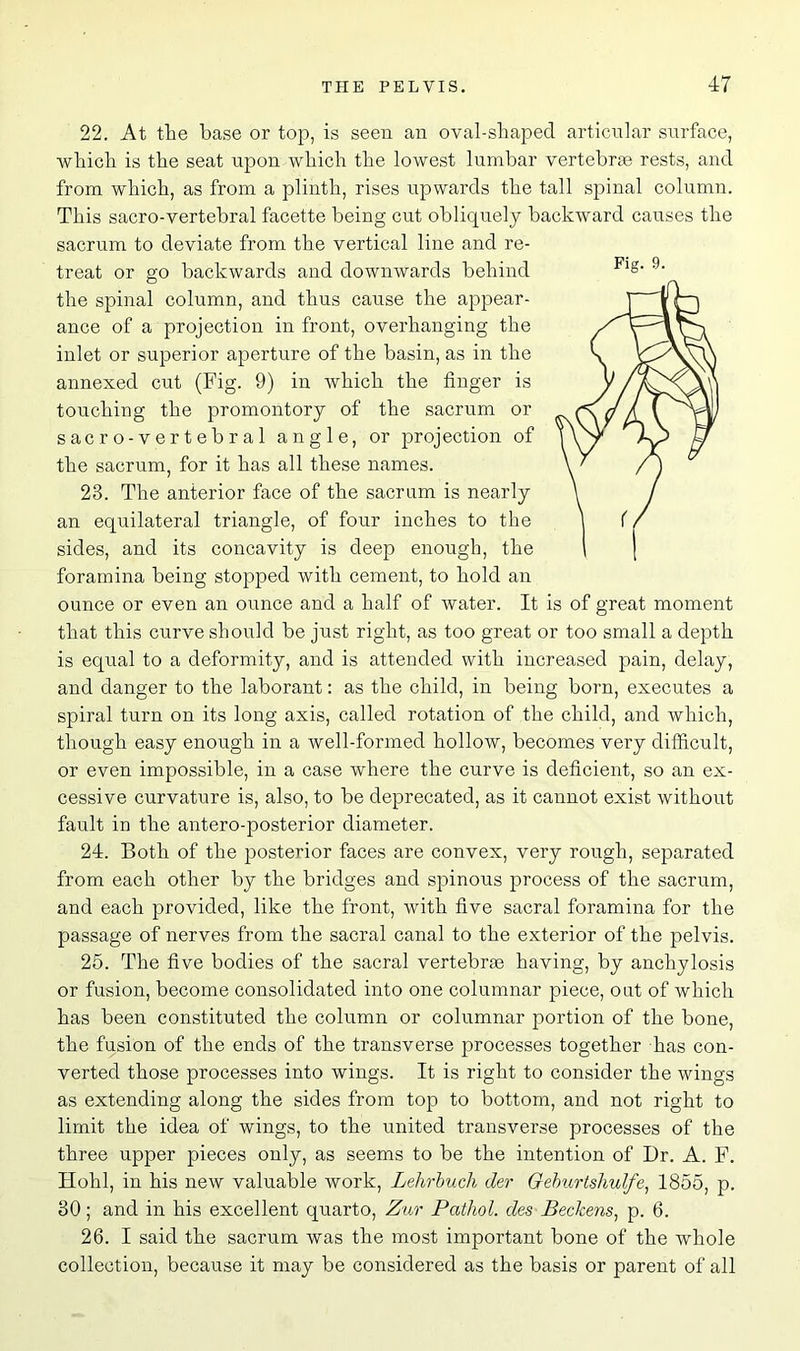 22. At the base or top, is seen an oval-shaped articular surface, which is the seat upon which the lowest lumbar vertebrae rests, and from which, as from a plinth, rises upwards the tall spinal column. This sacro-vertebral facette being cut obliquely backward causes the sacrum to deviate from the vertical line and re- treat or go backwards and downwards behind the spinal column, and thus cause the appear- ance of a projection in front, overhanging the inlet or superior aperture of the basin, as in the annexed cut (Fig. 9) in which the finger is touching the promontory of the sacrum or sacro-vertebral angle, or projection of the sacrum, for it has all these names. 23. The anterior face of the sacrum is nearly an equilateral triangle, of four inches to the sides, and its concavity is deep enough, the foramina being stopped with cement, to hold an ounce or even an ounce and a half of water. It is of great moment that this curve should be just right, as too great or too small a depth is equal to a deformity, and is attended with increased pain, delay, and danger to the laborant: as the child, in being born, executes a spiral turn on its long axis, called rotation of the child, and which, though easy enough in a well-formed hollow, becomes very difficult, or even impossible, in a case where the curve is deficient, so an ex- cessive curvature is, also, to be deprecated, as it cannot exist without fault in the antero-posterior diameter. 24. Both of the posterior faces are convex, very rough, separated from each other by the bridges and spinous process of the sacrum, and each provided, like the front, with five sacral foramina for the passage of nerves from the sacral canal to the exterior of the pelvis. 25. The five bodies of the sacral vertebne having, by anchylosis or fusion, become consolidated into one columnar piece, out of which has been constituted the column or columnar portion of the bone, the fusion of the ends of the transverse processes together has con- verted those processes into wings. It is right to consider the wings as extending along the sides from top to bottom, and not right to limit the idea of wings, to the united transverse processes of the three upper pieces only, as seems to be the intention of Dr. A. F. Hohl, in his new valuable work, Lehrbuch der Geburtshulfe, 1855, p. 30; and in his excellent quarto, Zur Pathol, des Beckens) p. 6. 26. I said the sacrum was the most important bone of the whole collection, because it may be considered as the basis or parent of all