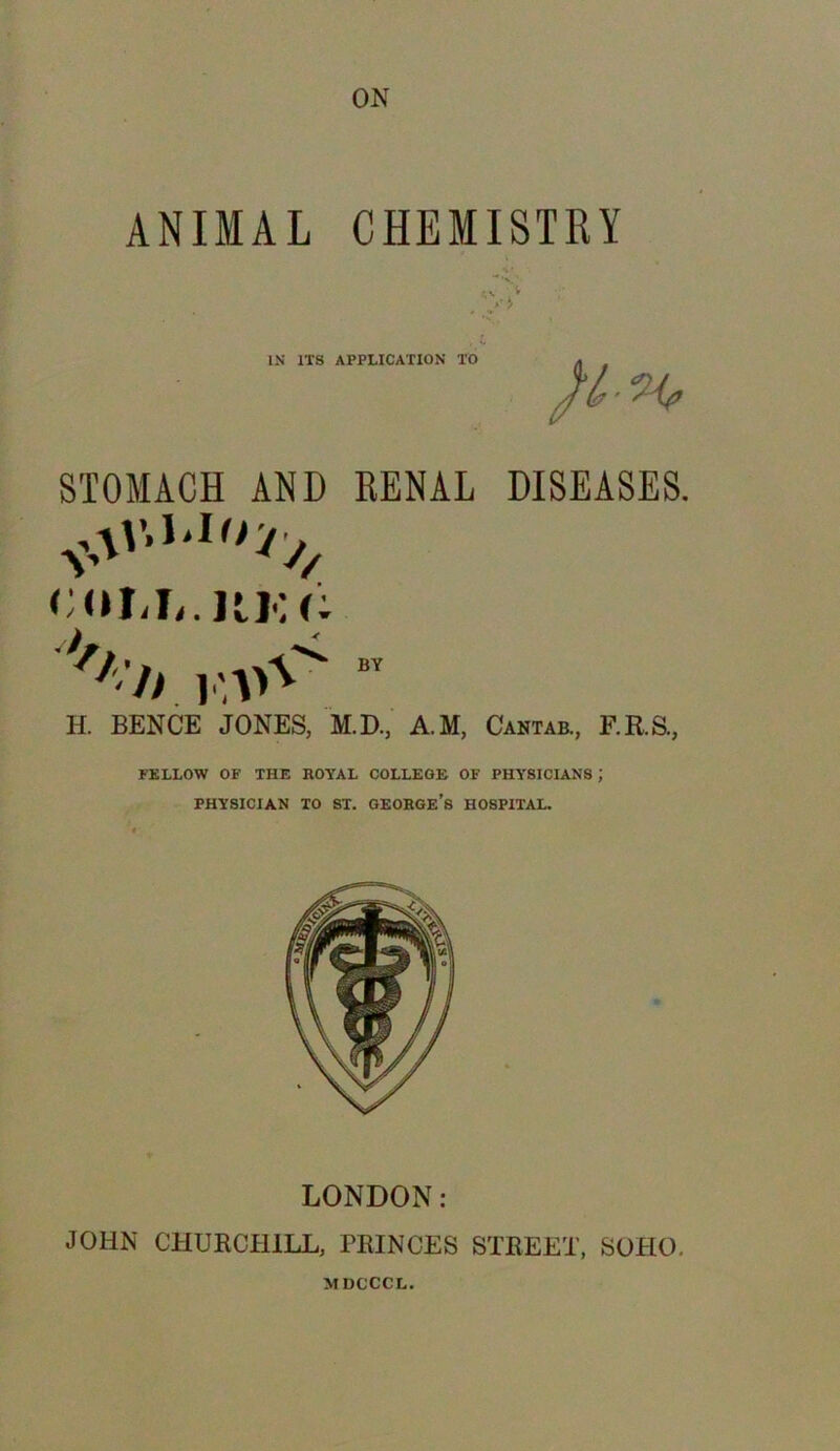 ON ANIMAL CHEMISTRY <v V *' y IN ITS APPLICATION TO STOMACH AND RENAL DISEASES. COM,. UK (: >/l'h BY H. BENCE JONES, M.D., A.M, Cantab., F.R.S., J FELLOW OF THE ROYAL COLLEGE OF PHYSICIANS J PHYSICIAN TO ST. GEORGE’S HOSPITAL. LONDON: JOHN CHURCHILL, PRINCES STREET, SOHO. MDCCCL.