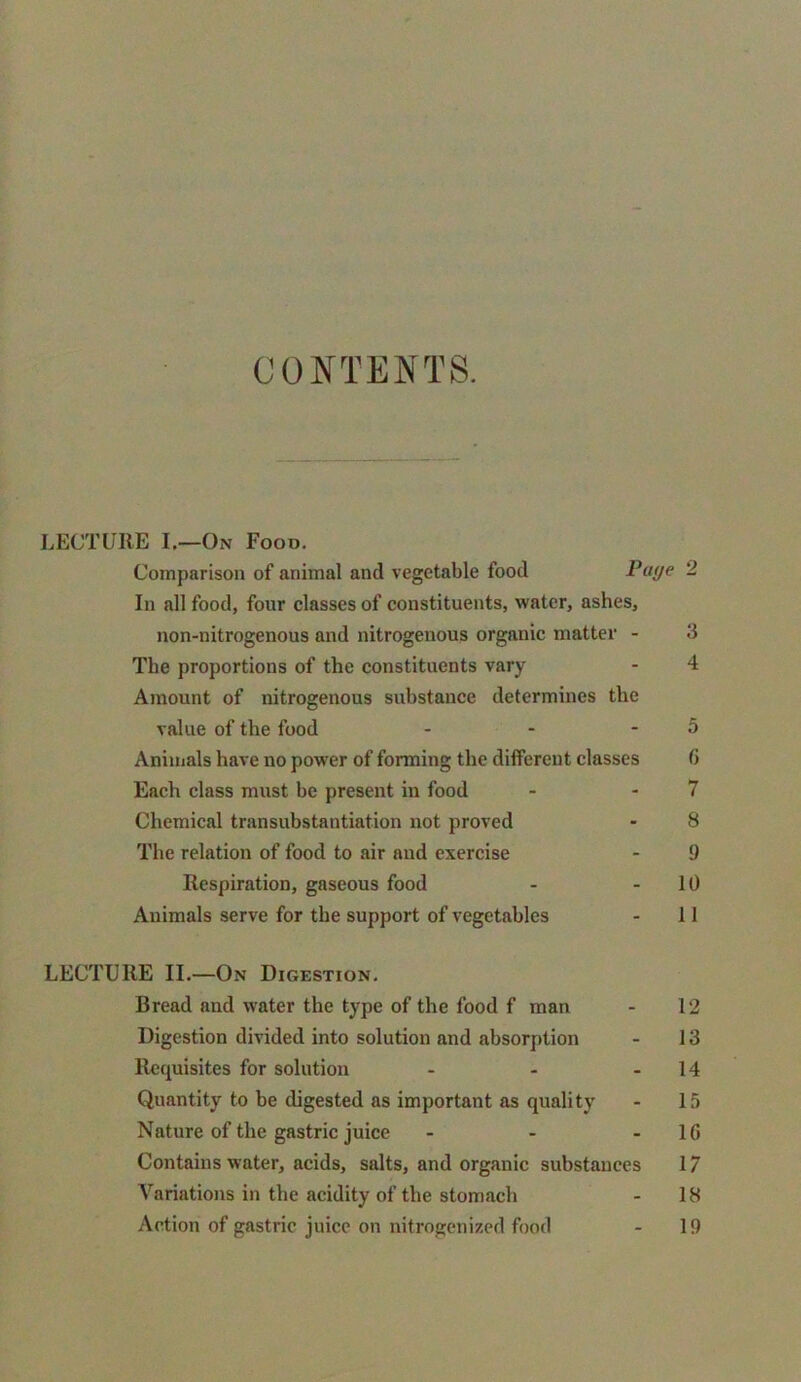 CONTENTS. LECTURE I.—On Food. Comparison of animal and vegetable food Page 2 In all food, four classes of constituents, water, ashes, non-nitrogenous and nitrogenous organic matter - 3 The proportions of the constituents vary - 4 Amount of nitrogenous substance determines the value of the food - - - 5 Animals have no power of forming the different classes <> Each class must be present in food - 7 Chemical transubstantiation not proved - 8 The relation of food to air and exercise - 9 Respiration, gaseous food - 10 Animals serve for the support of vegetables - 11 LECTURE II.—On Digestion. Bread and water the type of the food f man - 12 Digestion divided into solution and absorption - 13 Requisites for solution - - 14 Quantity to be digested as important as quality - 15 Nature of the gastric juice - - 1G Contains water, acids, salts, and organic substances 17 Variations in the acidity of the stomach - 18 Action of gastric juice on nitrogenized food - 19