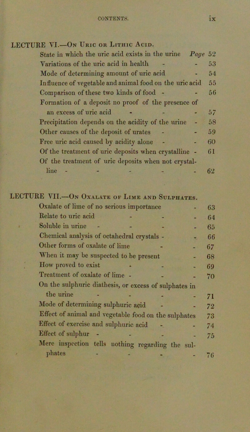 LECTURE VI.—On Uric or Lithic Acid. State in which the uric acid exists in the urine Page 52 Variations of the uric acid in health - 53 Mode of determining amount of uric acid - 54 Influence of vegetable and animal food on the uric acid 55 Comparison of these two kinds of food - - 50 Formation of a deposit no proof of the presence of an excess of uric acid - - 57 Precipitation depends on the acidity of the urine - 58 Other causes of the deposit of urates - 59 Free uric acid caused by acidity alone - - GO Of the treatment of uric deposits when crystalline - 01 Of the treatment of uric deposits when not crystal- line - - - - 62 LECTURE VII.—On Oxalate of Lime and Sulphates. Oxalate of lime of no serious importance - 63 Relate to uric acid - - - 64 Soluble in urine - - - - 65 Chemical analysis of octahedral crystals - - 66 Other forms of oxalate of lime - .67 When it may be suspected to be present - 68 How proved to exist * . - 69 Treatment of oxalate of lime - - . 70 On the sulphuric diathesis, or excess of sulphates in the urine - . . - 71 Mode of determining sulphuric acid - - 72 Effect of animal and vegetable food on the sulphates 73 Effect of exercise and sulphuric acid - - 74 Effect of sulphur - - . - 75 Mere inspection tells nothing regarding the sul- phates - - . -76