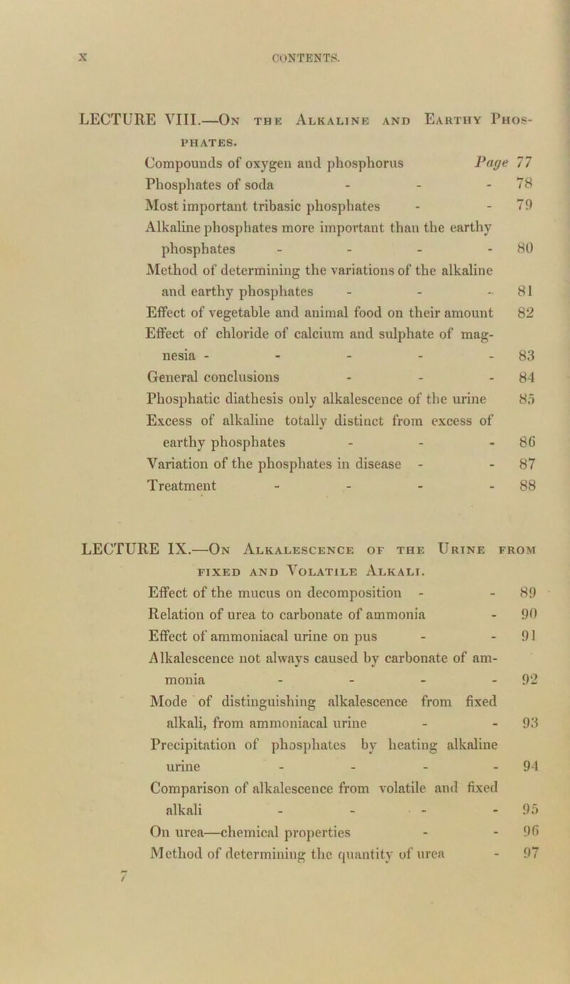 LECTURE VIII.—On the Alkaline and Earthy Phos- phates. Compounds of oxygen and phosphorus Page 77 Phosphates of soda - - - 78 Most important tribasic phosphates - - 79 Alkaline phosphates more important than the earthy phosphates - - - 80 Method of determining the variations of the alkaline and earthy phosphates - - - 81 Effect of vegetable and animal food on their amount 82 Effect of chloride of calcium and sulphate of mag- nesia - - - - - 83 General conclusions - - - 84 Phosphatic diathesis only alkalescence of the urine 85 Excess of alkaline totally distinct from excess of earthy phosphates - - - 86 Variation of the phosphates in disease - - 87 Treatment - - - - 88 LECTURE IX.—On Alkalescence of the Urine from fixed and Volatile Alkali. Effect of the mucus on decomposition - - 89 Relation of urea to carbonate of ammonia - 90 Effect of ammoniacal urine on pus - - 91 Alkalescence not always caused by carbonate of am- monia - - - 92 Mode of distinguishing alkalescence from fixed alkali, from ammoniacal urine - - 93 Precipitation of phosphates by heating alkaline urine - - - - 94 Comparison of alkalescence from volatile and fixed alkali - - - 95 On urea—chemical properties - - 96 Method of determining the quantity of urea - 97 7