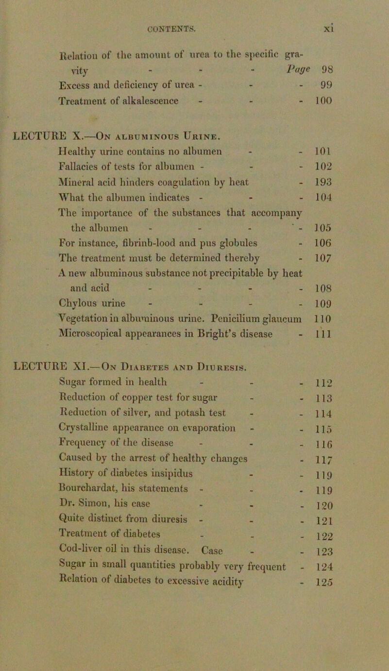 Relation of the amount of urea to the specific gra- vity - Page 98 Excess and deficiency of urea - - 99 Treatment of alkalescence - - 100 LECTURE X.—On albuminous Urine. Healthy urine contains no albumen - - 101 Fallacies of tests for albumen - - - 102 Mineral acid hinders coagulation by heat - 193 What the albumen indicates - - 104 The importance of the substances that accompany the albumen - - - -105 For instance, fibrinb-lood and pus globules - 106 The treatment must be determined thereby - 107 A new albuminous substance not precipitable by heat and acid - - - - 108 Chylous urine - - - - 109 Vegetation in albuminous urine. Penicilium glaucum 110 Microscopical appearances in Bright’s disease - 111 LECTURE XI.— On Diabetes and Diuresis. Sugar formed in health - - - 112 Reduction of copper test for sugar - - 113 Reduction of silver, and potash test - - 114 Crystalline appearance on evaporation - - 115 Frequency of the disease - - - 110 Caused by the arrest of healthy changes - 117 History of diabetes insipidus - - 119 Bourchardat, his statements - - - 119 Dr. Simon, his case - - - 120 Quite distinct from diuresis - - - 121 Treatment of diabetes - . - 122 Cod-liver oil in this disease. Case - - 123 Sugar in small quantities probably very frequent - 124 Relation of diabetes to excessive acidity - 125