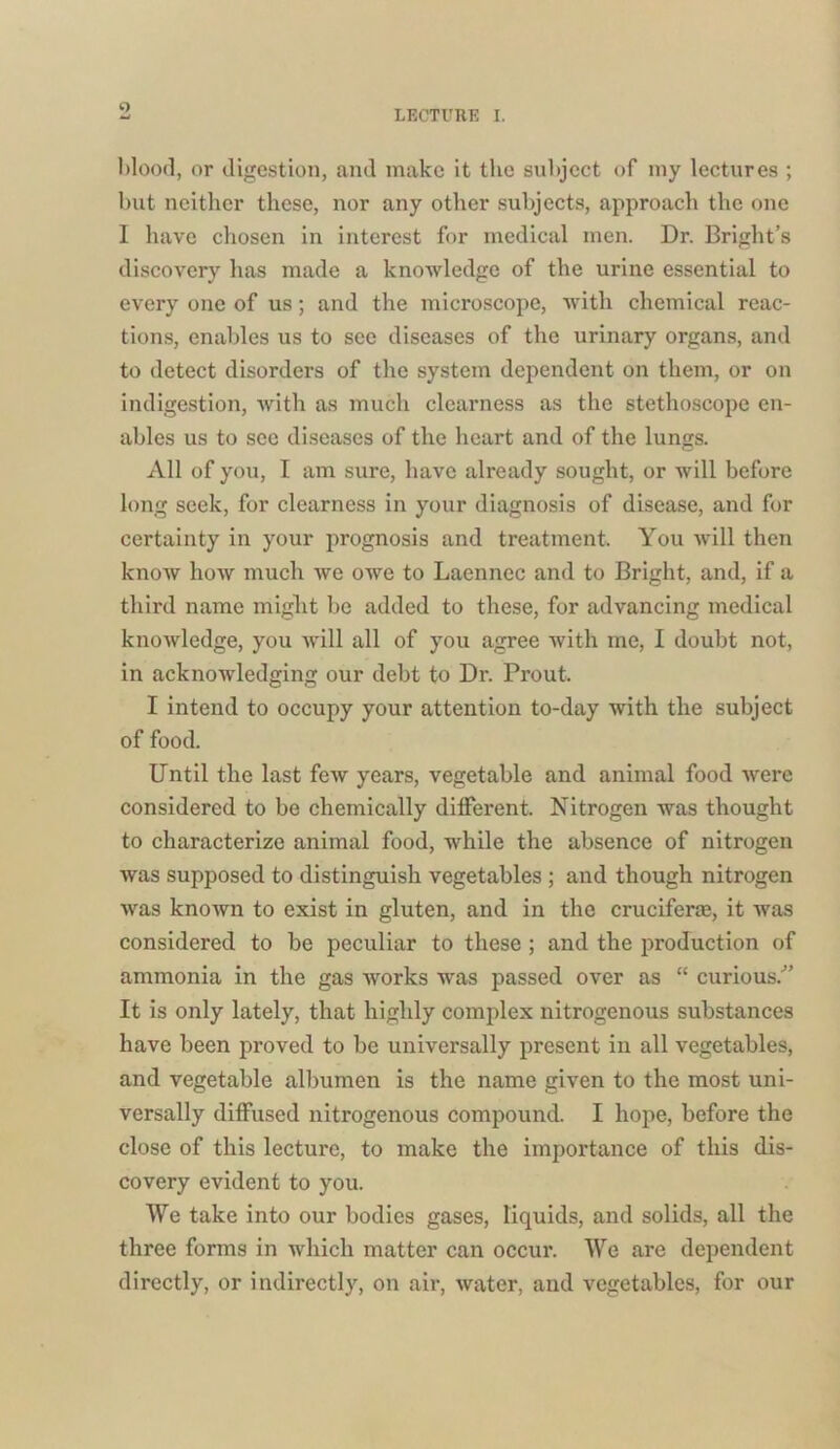 o LECTURE I. Mood, or digestion, and make it the subject of my lectures ; but neither these, nor any other subjects, approach the one I have chosen in interest for medical men. Dr. Bright’s discovery has made a knowledge of the urine essential to every one of us; and the microscope, with chemical reac- tions, enables us to see diseases of the urinary organs, and to detect disorders of the system dependent on them, or on indigestion, with as much clearness as the stethoscope en- ables us to see diseases of the heart and of the lungs. All of you, I am sure, have already sought, or will before long seek, for clearness in your diagnosis of disease, and for certainty in your prognosis and treatment. You will then know how much we owe to Laennec and to Bright, and, if a third name might be added to these, for advancing medical knowledge, you will all of you agree with me, I doubt not, in acknowledging our debt to Dr. Prout. I intend to occupy your attention to-day with the subject of food. Until the last few years, vegetable and animal food were considered to be chemically different. Nitrogen was thought to characterize animal food, while the absence of nitrogen was supposed to distinguish vegetables ; and though nitrogen was known to exist in gluten, and in the crucifer®, it was considered to be peculiar to these ; and the production of ammonia in the gas works was passed over as “ curious/’ It is only lately, that highly complex nitrogenous substances have been proved to be universally present in all vegetables, and vegetable albumen is the name given to the most uni- versally diffused nitrogenous compound. I hope, before the close of this lecture, to make the importance of this dis- covery evident to you. We take into our bodies gases, liquids, and solids, all the three forms in which matter can occur. We are dependent directly, or indirectly, on air, water, and vegetables, for our