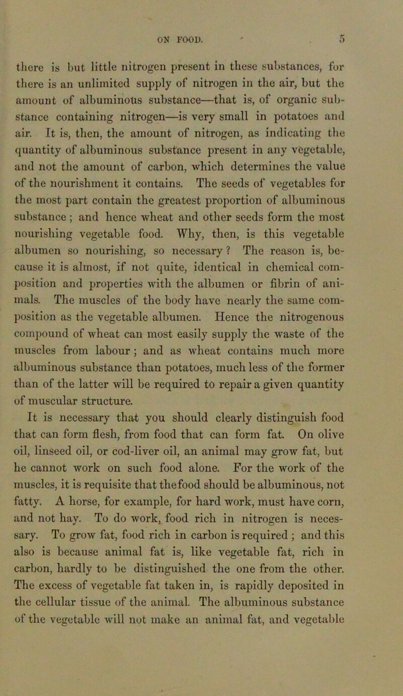 there is but little nitrogen present in these substances, for there is an unlimited supply of nitrogen in the air, but the amount of albuminous substance—that is, of organic sub- stance containing nitrogen—is very small in potatoes and air. It is, then, the amount of nitrogen, as indicating the quantity of albuminous substance present in any vegetable, and not the amount of carbon, which determines the value of the nourishment it contains. The seeds of vegetables for the most part contain the greatest proportion of albuminous substance ; and hence wheat and other seeds form the most nourishing vegetable food. Why, then, is this vegetable albumen so nourishing, so necessary ? The reason is, be- cause it is almost, if not quite, identical in chemical com- position and properties with the albumen or fibrin of ani- mals. The muscles of the body have nearly the same com- position as the vegetable albumen. Hence the nitrogenous compound of wheat can most easily supply the waste of the muscles from labour ; and as wheat contains much more albuminous substance than potatoes, much less of the former than of the latter will be required to repair a given quantity of muscular structure. It is necessary that you should clearly distinguish food that can form flesh, from food that can form fat. On olive oil, linseed oil, or cod-liver oil, an animal may grow fat, but he cannot work on such food alone. For the work of the muscles, it is requisite that the food should be albuminous, not fatty. A horse, for example, for hard work, must have corn, and not hay. To do work, food rich in nitrogen is neces- sary. To grow fat, food rich in carbon is required ; and this also is because animal fat is, like vegetable fat, rich in carbon, hardly to be distinguished the one from the other. The excess of vegetable fat taken in, is rapidly deposited in the cellular tissue of the animal. The albuminous substance of the vegetable will not make an animal fat, and vegetable