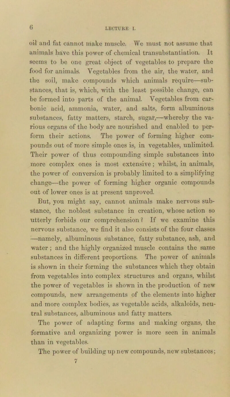 G oil and fat cannot make muscle. We must not assume that animals have this power of chemical transubstantiation. It seems to be one great object of vegetables to prepare the food for animals. Vegetables from the air, the water, and the soil, make compounds which animals require—sub- stances, that is, which, with the least possible change, can be formed into parts of the animal. Vegetables from car- bonic acid, ammonia, water, and salts, form albuminous substances, fatty matters, starch, sugar,—whereby the va- rious organs of the body are nourished and enabled to per- form their actions. The power of forming higher com- pounds out of more simple ones is, in vegetables, unlimited. Their power of thus compounding simple substances into more complex ones is most extensive; whilst, in animals, the power of conversion is probably limited to a simplifying change—the power of forming higher organic compounds out of lower ones is at present unproved. But, you might say, cannot animals make nervous sub- stance, the noblest substance in creation, whose action so utterly forbids our comprehension? If we examine this nervous substance, we find it also consists of the four classes —namely, albuminous substance, fatty substance, ash, and water ; and the highly organized muscle contains the same substances in different proportions. The power of animals is shown in their forming the substances which they obtain from vegetables into complex structures and organs, whilst the power of vegetables is shown in the production of new compounds, new arrangements of the elements into higher and more complex bodies, as vegetable acids, alkaloids, neu- tral substances, albuminous and fatty matters. The power of adapting forms and making organs, the formative and organizing power is more seen in animals than in vegetables. The power of building up new compounds, new substances; 7