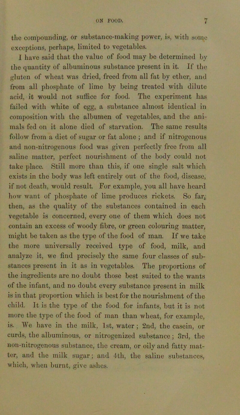 the compounding, or substance-making power, is, with some exceptions, perhaps, limited to vegetables. I have said that the value of food may be determined by the quantity of albuminous substance present in it. If the gluten of wheat was dried, freed from all fat by ether, and from all phosphate of lime by being treated with dilute acid, it would not suffice for food. The experiment has failed with white of egg, a substance almost identical in composition with the albumen of vegetables, and the ani- mals fed on it alone died of starvation. The same results follow from a diet of sugar or fat alone ; and if nitrogenous and non-nitrogenous food was given perfectly free from all saline matter, perfect nourishment of the body could not take place. Still more than this, if one single salt which exists in the body was left entirely out of the food, disease, if not death, would result. For example, you all have heard how want of phosphate of lime produces rickets. So far, then, as the quality of the substances contained in each vegetable is concerned, every one of them which does not contain an excess of woody fibre, or green colouring matter, might be taken as the type of the food of man. If we take the more universally received type of food, milk, and analyze it, we find precisely the same four classes of sub- stances present in it as in vegetables. The proportions of the ingredients are no doubt those best suited to the wants of the infant, and no doubt every substance present in milk is in that proportion which is best for the nourishment of the child. It is the type of the food for infants, but it is not more the type of the food of man than wheat, for example, is. We have in the milk, 1st, water ; 2nd, the casein, or curds, the albuminous, or nitrogenized substance; 3rd, the non-nitrogenous substance, the cream, or oily and fatty mat- ter, and the milk sugar; and 4th, the saline substances, which, when burnt, give ashes.