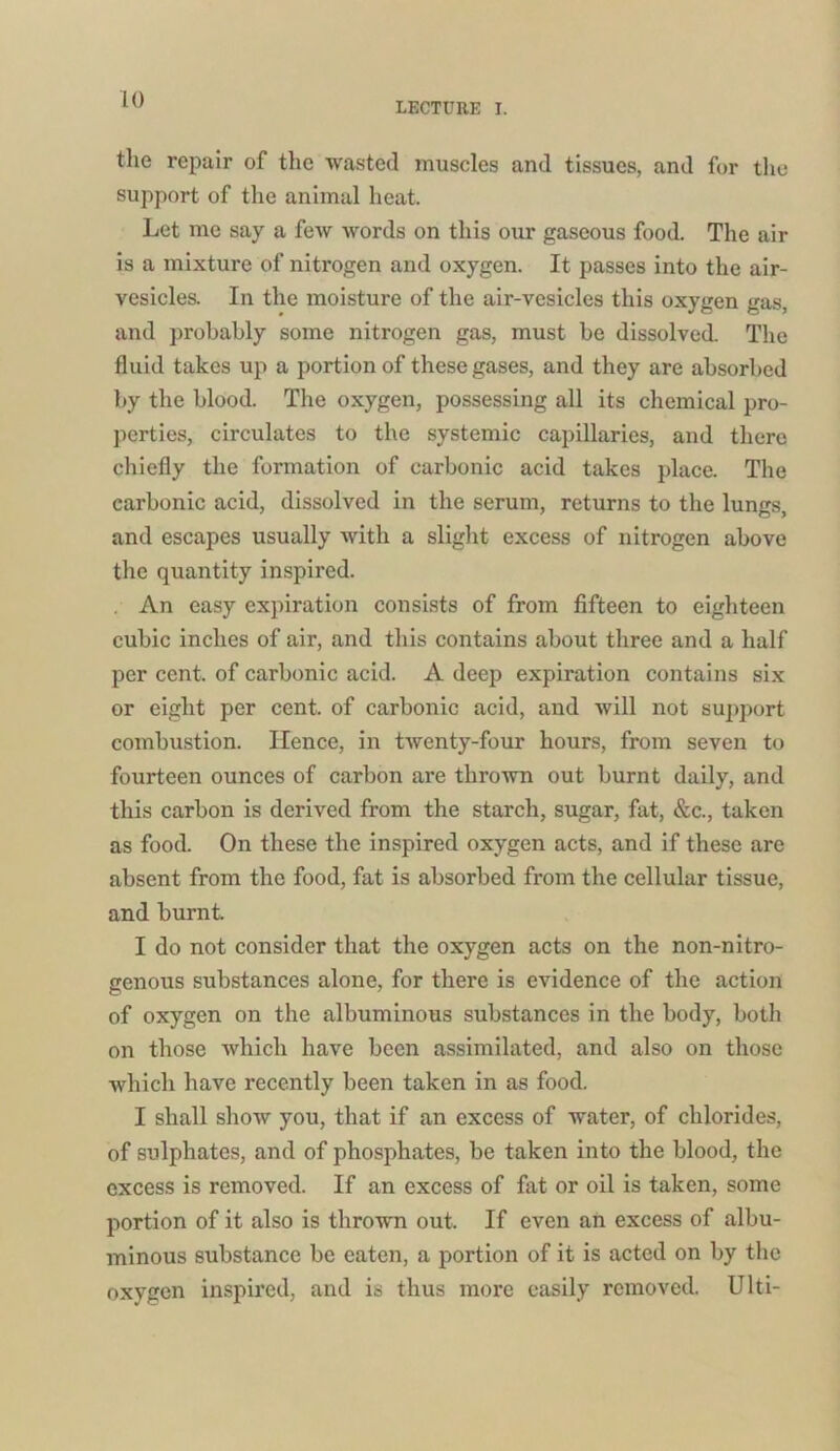 LECTURE I. the repair of the wasted muscles and tissues, and for the support of the animal heat. Let me say a few words on this our gaseous food. The air is a mixture of nitrogen and oxygen. It passes into the air- vesicles. In the moisture of the air-vesicles this oxygen gas, and probably some nitrogen gas, must be dissolved. The fluid takes up a portion of these gases, and they are absorbed by the blood. The oxygen, possessing all its chemical pro- perties, circulates to the systemic capillaries, and there chiefly the formation of carbonic acid takes place. The carbonic acid, dissolved in the serum, returns to the lungs, and escapes usually with a slight excess of nitrogen above the quantity inspired. . An easy expiration consists of from fifteen to eighteen cubic inches of air, and this contains about three and a half per cent, of carbonic acid. A deep expiration contains six or eight per cent, of carbonic acid, and will not support combustion. Hence, in twenty-four hours, from seven to fourteen ounces of carbon are thrown out burnt daily, and this carbon is derived from the starch, sugar, fat, &c., taken as food. On these the inspired oxygen acts, and if these are absent from the food, fat is absorbed from the cellular tissue, and burnt. I do not consider that the oxygen acts on the non-nitro- genous substances alone, for there is evidence of the action of oxygen on the albuminous substances in the body, both on those which have been assimilated, and also on those which have recently been taken in as food. I shall show you, that if an excess of water, of chlorides, of sulphates, and of phosphates, be taken into the blood, the excess is removed. If an excess of fat or oil is taken, some portion of it also is thrown out. If even an excess of albu- minous substance be eaten, a portion of it is acted on by the oxygen inspired, and is thus more easily removed. Ulti-