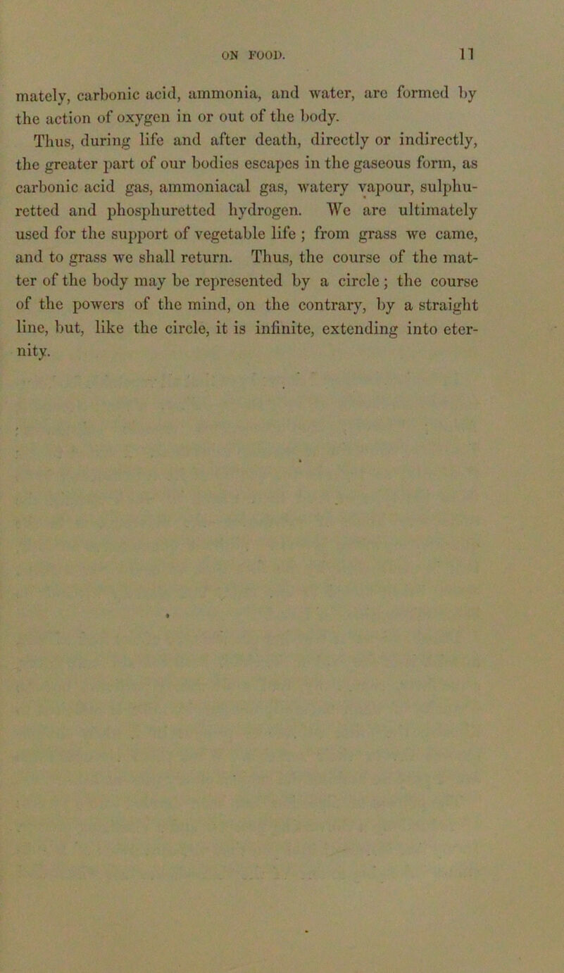 mately, carbonic acid, ammonia, and water, arc formed by the action of oxygen in or out of the body. Thus, during life and after death, directly or indirectly, the greater part of our bodies escapes in the gaseous form, as carbonic acid gas, ammoniacal gas, watery vapour, sulphu- retted and phosphuretted hydrogen. We are ultimately used for the support of vegetable life ; from grass we came, and to grass we shall return. Thus, the course of the mat- ter of the body may be represented by a circle; the course of the powers of the mind, on the contrary, by a straight line, but, like the circle, it is infinite, extending into eter- nity.