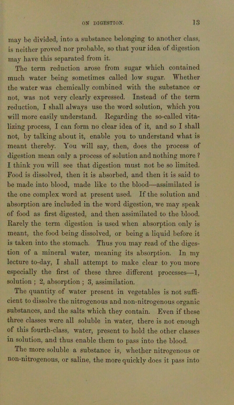 may be divided, into a substance belonging to another class, is neither proved nor probable, so that your idea of digestion may have this separated from it. The term reduction arose from sugar which contained much water being sometimes called low sugar. Whether the water was chemically combined with the substance or not, was not very clearly expressed. Instead of the term reduction, I shall always use the word solution, which you will more easily understand. Regarding the so-called vita- lizing process, I can form no clear idea of it, and so I shall not, by talking about it, enable you to understand what is meant thereby. You will say, then, does the process of digestion mean only a process of solution and nothing more ? I think you will see that digestion must not be so limited. Food is dissolved, then it is absorbed, and then it is said to be made into blood, made like to the blood—assimilated is the one complex word at present used. If the solution and absorption are included in the word digestion, we may speak of food as first digested, and then assimilated to the blood. Rarely the term digestion is used when absorption only is meant, the food being dissolved, or being a liquid before it is taken into the stomach. Thus you may read of the diges- tion of a mineral Avater, meaning its absorption. In my lecture to-day, I shall attempt to make clear to you more especially the first of these three different processes—1, solution ; 2, absorption ; 3, assimilation. The quantity of Avater present in vegetables is not suffi- cient to dissolve the nitrogenous and non-nitrogenous organic substances, and the salts which they contain. Even if these three classes were all soluble in Avater, there is not enough of this fourth-class, water, present to hold the other classes in solution, and thus enable them to pass into the blood. The more soluble a substance is, Avhether nitrogenous or non-nitrogenous, or saline, the more quickly does it pass into