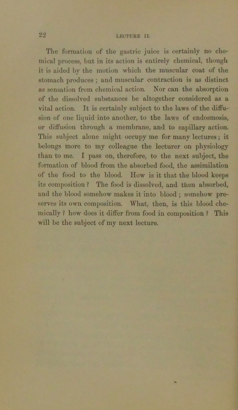 '>■) The formation of the gastric juice is certainly no che- mical process, but in its action is entirely chemical, though it is aided by the motion which the muscular coat of the stomach produces ; and muscular contraction is as distinct as sensation from chemical action. Nor can the absorption of the dissolved substances be altogether considered as a vital action. It is certainly subject to the laws of the diffu- sion of one liquid into another, to the laws of endosmosis, or diffusion through a membrane, and to capillary action. This subject alone might occupy me for many lectures; it belongs more to my colleague the lecturer on physiology than to me. I pass on, therefore, to the next subject, the formation of blood from the absorbed food, the assimilation of the food to the blood. How is it that the blood keeps its composition ? The food is dissolved, and then absorbed, and the blood somehow makes it into blood ; somehow pre- serves its own composition. What, then, is this blood che- mically ? how does it differ from food in composition ? This will be the subject of my next lecture.