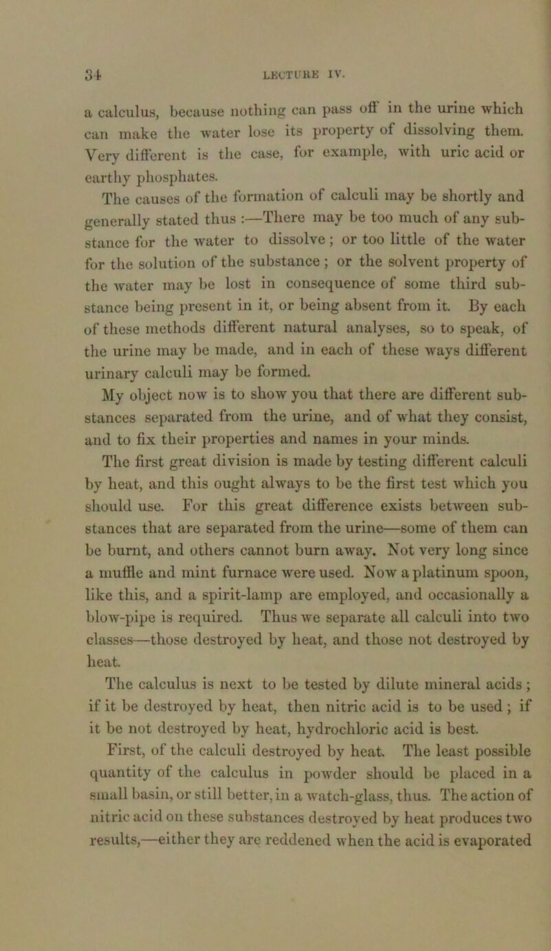 a calculus, because nothing can pass oil in the urine which can make the water lose its property of dissolving them. Very different is the case, for example, with uric acid or earthy phosphates. The causes of the formation of calculi may be shortly and generally stated thus :—There may be too much of any sub- stance for the Avater to dissolve; or too little of the water for the solution of the substance ; or the solvent property of the water may be lost in consequence of some third sub- stance being present in it, or being absent from it. By each of these methods different natural analyses, so to speak, of the urine may be made, and in each of these ways different urinary calculi may be formed. My object now is to show you that there are different sub- stances separated from the urine, and of what they consist, and to fix their properties and names in your minds. The first great division is made by testing different calculi by heat, and this ought always to be the first test which you should use. For this great difference exists between sub- stances that are separated from the urine—some of them can be burnt, and others cannot burn away. Not very long since a muffle and mint furnace were used. Now a platinum spoon, like this, and a spirit-lamp are employed, and occasionally a blow-pipe is required. Thus we separate all calculi into two classes—those destroyed by heat, and those not destroyed by heat. The calculus is next to be tested by dilute mineral acids; if it be destroyed by heat, then nitric acid is to be used ; if it be not destroyed by heat, hydrochloric acid is best. First, of the calculi destroyed by heat. The least possible quantity of the calculus in powder should be placed in a small basin, or still better, in a Avatch-glass, thus. The action of nitric acid on these substances destroyed by heat produces tAvo results,—either they are reddened Avhen the acid is evaporated