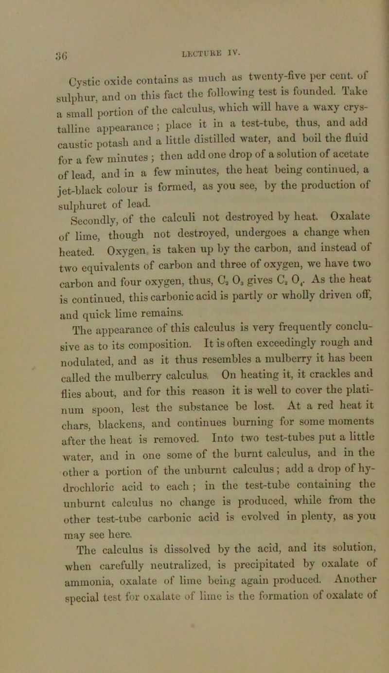 3(i Cystic oxide contains as much as twenty-five per cent of sulphur, and on this fact the following test is founded. Take a small portion of the calculus, which will have a waxy crys- talline appearance ; place it in a test-tube, thus, and add caustic potash and a little distilled water, and boil the fluid for a few minutes ; then add one drop of a solution of acetate of lead, and in a few minutes, the heat being continued, a jet-black colour is formed, as you see, by the production of sulphuret of lead. Secondly, of the calculi not destroyed by heat. Oxalate of lime, though not destroyed, undergoes a change when heated. Oxygen is taken up by the carbon, and instead of two equivalents of carbon and three of oxygen, we have two carbon and four oxygen, thus, C, 03 gives Ca 04. As the heat is continued, this carbonic acid is partly or wholly driven off, and quick lime remains. The appearance of this calculus is very frequently conclu- sive as to its composition. It is often exceedingly rough and nodulated, and as it thus resembles a mulberry it has been called the mulberry calculus. On heating it, it crackles and flies about, and for this reason it is well to cover the plati- num spoon, lest the substance be lost. At a red heat it chars, blackens, and continues burning for some moments after the heat is removed. Into two test-tubes put a little water, and in one some of the burnt calculus, and in the other a portion of the unburnt calculus; add a drop of hy- drochloric acid to each ; in the test-tube containing the unburnt calculus no change is produced, while from the other test-tube carbonic acid is evolved in plenty, as you may see here. The calculus is dissolved by the acid, and its solution, when carefully neutralized, is precipitated by oxalate of ammonia, oxalate of lime being again produced. Another special test for oxalate of lime is the formation of oxalate of