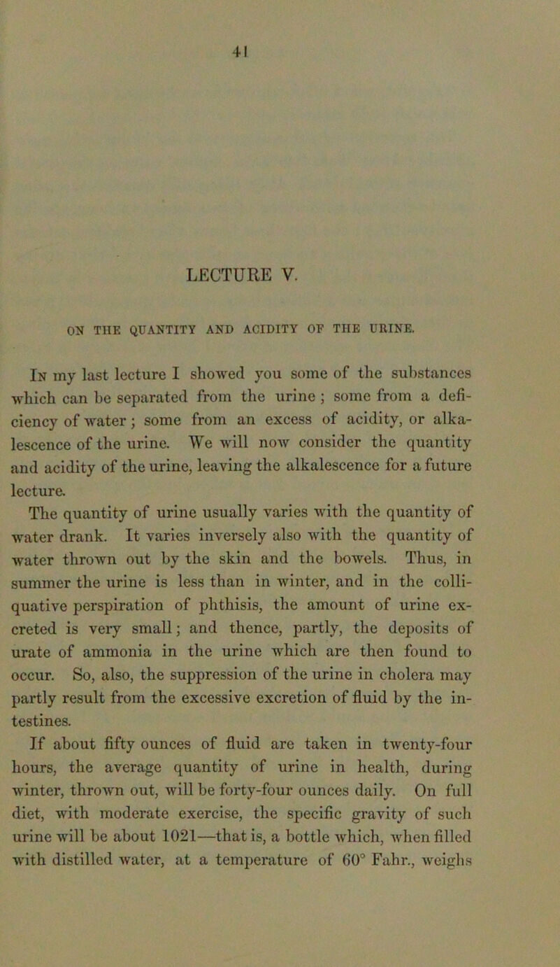 LECTURE V. ON THE QUANTITY AND ACIDITY OF TIIE URINE. In my last lecture I showed you some of the substances which can be separated from the urine ; some from a defi- ciency of water; some from an excess of acidity, or alka- lescence of the urine. We will now consider the quantity and acidity of the urine, leaving the alkalescence for a future lecture. The quantity of urine usually varies with the quantity of water drank. It varies inversely also with the quantity of water thrown out by the skin and the bowels. Thus, in summer the urine is less than in winter, and in the colli- quative perspiration of phthisis, the amount of urine ex- creted is very small; and thence, partly, the deposits of urate of ammonia in the urine which are then found to occur. So, also, the suppression of the urine in cholera may partly result from the excessive excretion of fluid by the in- testines. If about fifty ounces of fluid are taken in twenty-four hours, the average quantity of urine in health, during winter, thrown out, will be forty-four ounces daily. On full diet, with moderate exercise, the specific gravity of such urine will be about 1021—that is, a bottle which, when filled with distilled water, at a temperature of 60° Fahr., weighs