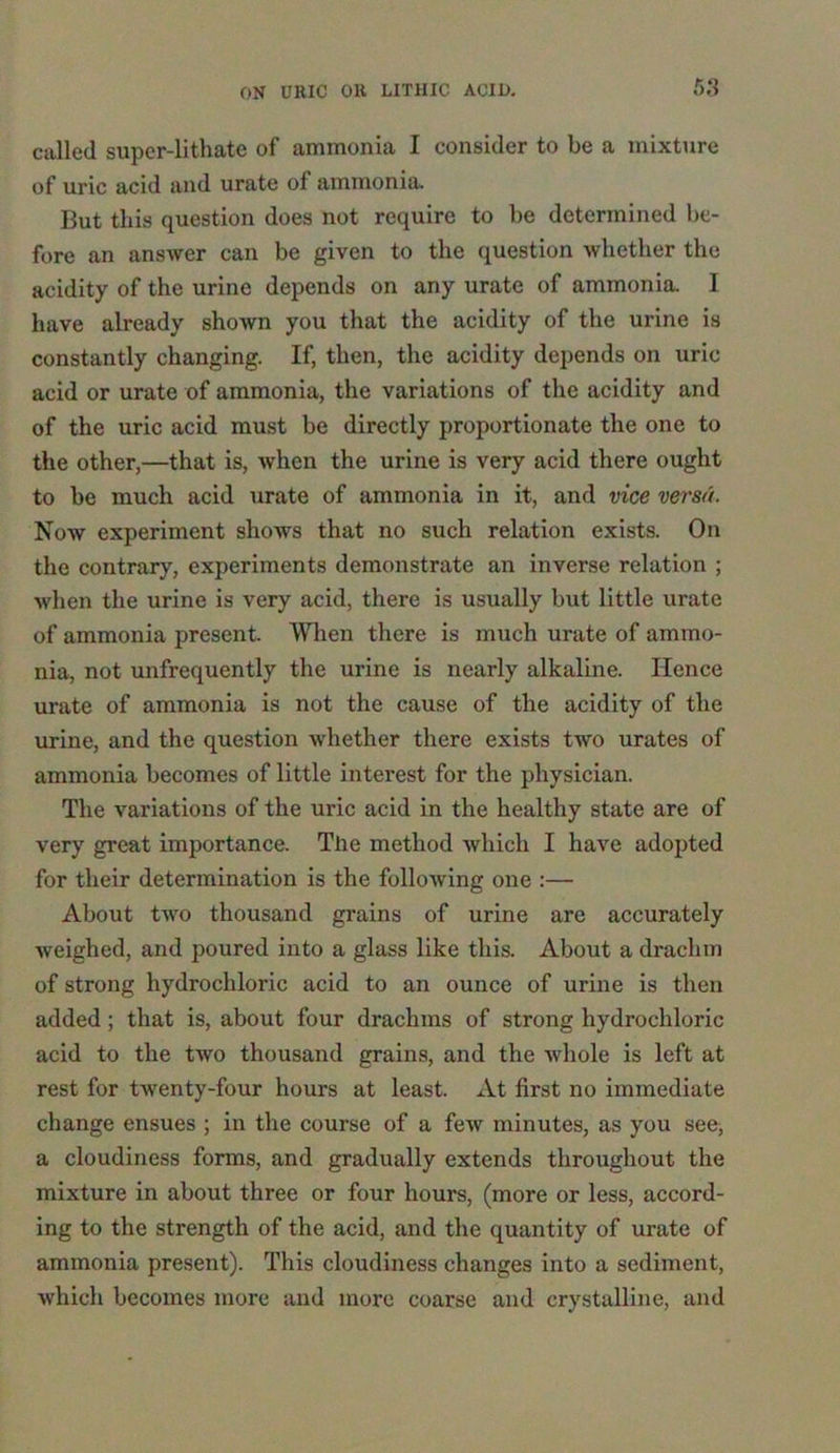 called supcr-lithate of ammonia I consider to be a mixture of uric acid and urate of ammonia. But this question does not require to be determined be- fore an answer can be given to the question whether the acidity of the urine depends on any urate of ammonia. I have already shown you that the acidity of the urine is constantly changing. If, then, the acidity depends on uric acid or urate of ammonia, the variations of the acidity and of the uric acid must be directly proportionate the one to the other,—that is, when the urine is very acid there ought to be much acid urate of ammonia in it, and vice versa. Now experiment shows that no such relation exists. On the contrary, experiments demonstrate an inverse relation ; when the urine is very acid, there is usually but little urate of ammonia present. When there is much urate of ammo- nia, not unfrequently the urine is nearly alkaline. Hence urate of ammonia is not the cause of the acidity of the urine, and the question whether there exists two urates of ammonia becomes of little interest for the physician. The variations of the uric acid in the healthy state are of very great importance. The method which I have adopted for their determination is the following one :— About two thousand grains of urine are accurately weighed, and poured into a glass like this. About a drachm of strong hydrochloric acid to an ounce of urine is then added; that is, about four drachms of strong hydrochloric acid to the two thousand grains, and the whole is left at rest for twenty-four hours at least. At first no immediate change ensues ; in the course of a few minutes, as you see, a cloudiness forms, and gradually extends throughout the mixture in about three or four hours, (more or less, accord- ing to the strength of the acid, and the quantity of urate of ammonia present). This cloudiness changes into a sediment, which becomes more and more coarse and crystalline, and