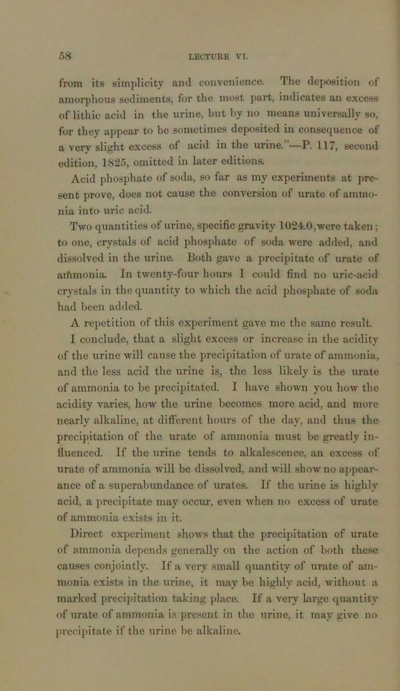 from its simplicity and convenience. The deposition of amorphous sediments, for the most part, indicates an excess of lithic acid in the urine, but by no means universally so, for they appear to be sometimes deposited in consequence of a very slight excess of acid in the urine. —P. 117, second edition, 1825, omitted in later editions. Acid phosphate of soda, so far as my experiments at pre- sent prove, does not cause the conversion of urate of ammo- nia into uric acid. Two quantities of urine, specific gravity 1024.0,were taken; to one, crystals of acid phosphate of soda were added, and dissolved in the urine. Both gave a precipitate of urate of aifimonia In twenty-four hours I could find no uric-acid crystals in the quantity to which the acid phosphate of soda had been added. A repetition of this experiment gave me the same result. I conclude, that a slight excess or increase in the acidity of the urine will cause the precipitation of urate of ammonia, and the less acid the urine is, the less likely is the urate of ammonia to be precipitated. I have shown you how the acidity varies, how the urine becomes more acid, and more nearly alkaline, at different hours of the day, and thus the precipitation of the urate of ammonia must be greatly in- fluenced. If the urine tends to alkalescence, an excess of urate of ammonia wrill be dissolved, and will show no appear- ance of a superabundance of urates. If the urine is highly acid, a precipitate may occur, even when no excess of urate of ammonia exists in it. Direct experiment shows that the precipitation of urate of ammonia depends generally on the action of both these causes conjointly. If a very small quantity of urate of am- monia exists in the urine, it may be highly acid, without a marked precipitation taking place. If a very large quantity of urate of ammonia is present in the urine, it may give no precipitate if the urine be alkaline.