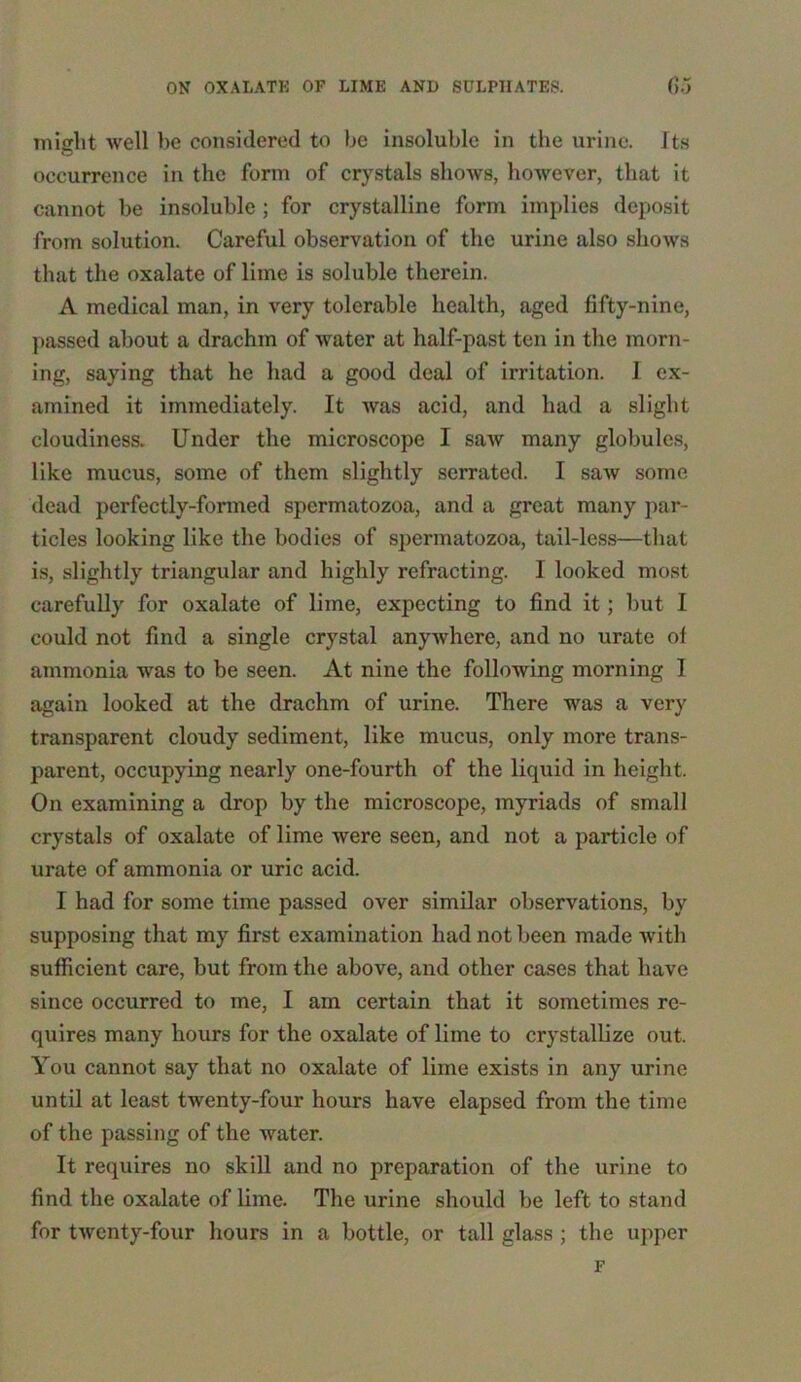 might well be considered to be insoluble in the urine. Its occurrence in the form of crystals shows, however, that it cannot be insoluble ; for crystalline form implies deposit from solution. Careful observation of the urine also shows that the oxalate of lime is soluble therein. A medical man, in very tolerable health, aged fifty-nine, passed about a drachm of water at half-past ten in the morn- ing, saying that he had a good deal of irritation. 1 ex- amined it immediately. It was acid, and had a slight cloudiness. Under the microscope I suav many globules, like mucus, some of them slightly serrated. I saw some dead perfectly-formed spermatozoa, and a great many par- ticles looking like the bodies of spermatozoa, tail-less—that is, slightly triangular and highly refracting. I looked most carefully for oxalate of lime, expecting to find it; but I could not find a single crystal anywhere, and no urate of ammonia was to be seen. At nine the following morning I again looked at the drachm of urine. There was a very transparent cloudy sediment, like mucus, only more trans- parent, occupying nearly one-fourth of the liquid in height. On examining a drop by the microscope, myriads of small crystals of oxalate of lime were seen, and not a particle of urate of ammonia or uric acid. I had for some time passed over similar observations, by supposing that my first examination had not been made with sufficient care, but from the above, and other cases that have since occurred to me, I am certain that it sometimes re- quires many hours for the oxalate of lime to crystallize out. You cannot say that no oxalate of lime exists in any urine until at least twenty-four hours have elapsed from the time of the passing of the water. It requires no skill and no preparation of the urine to find the oxalate of lime. The urine should be left to stand for twenty-four hours in a bottle, or tall glass ; the upper F