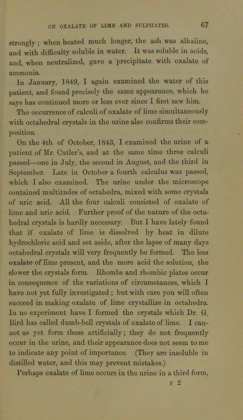 strongly ; when heated much longer, the ash was alkaline, and with difficulty soluble in water. It was soluble in acids, and, when neutralized, gave a precipitate with oxalate of ammonia. In January, 1849, I again examined the Avater of this patient, and found precisely the same appearance, which he says has continued more or less ever since I first suav him. The occurrence of calculi of oxalate of lime simultaneously with octahedral crystals in the urine also confirms their com- position. On the 4th of October, 1843, I examined the urine of a patient of Mr. Cutler’s, and at the same time three calculi passed—one in July, the second in August, and the third in September. Late in October a fourth calculus was passed, which I also examined. The urine under the microscope contained multitudes of octahedra, mixed Avith some crystals of uric acid. All the four calculi consisted of oxalate of lime and uric acid. Further proof of the nature of the octa- hedral crystals is hardly necessary. But I have lately found that if oxalate of lime is dissolved by heat in dilute hydrochloric acid and set aside, after the lapse of many days octahedral crystals Avill very frequently be formed. The less oxalate of lime present, and the more acid the solution, the sloAver the crystals form. Rhombs and rhombic plates occur in consequence of the variations of circumstances, Avhich I have not yet fully investigated; but Avith care you will often succeed in making oxalate of lime crystallize in octahedra. In no experiment have I formed the crystals Avhich Dr. G. Bird has called dumb-bell crystals of oxalate of lime. I can- not as yet form these artificially; they do not frequently occur in the urine, and their appearance does not seem to me to indicate any point of importance. (They are insoluble in distilled water, and this may prevent mistakes.) Perhaps oxalate of lime occurs in the urine in a third form, f 2