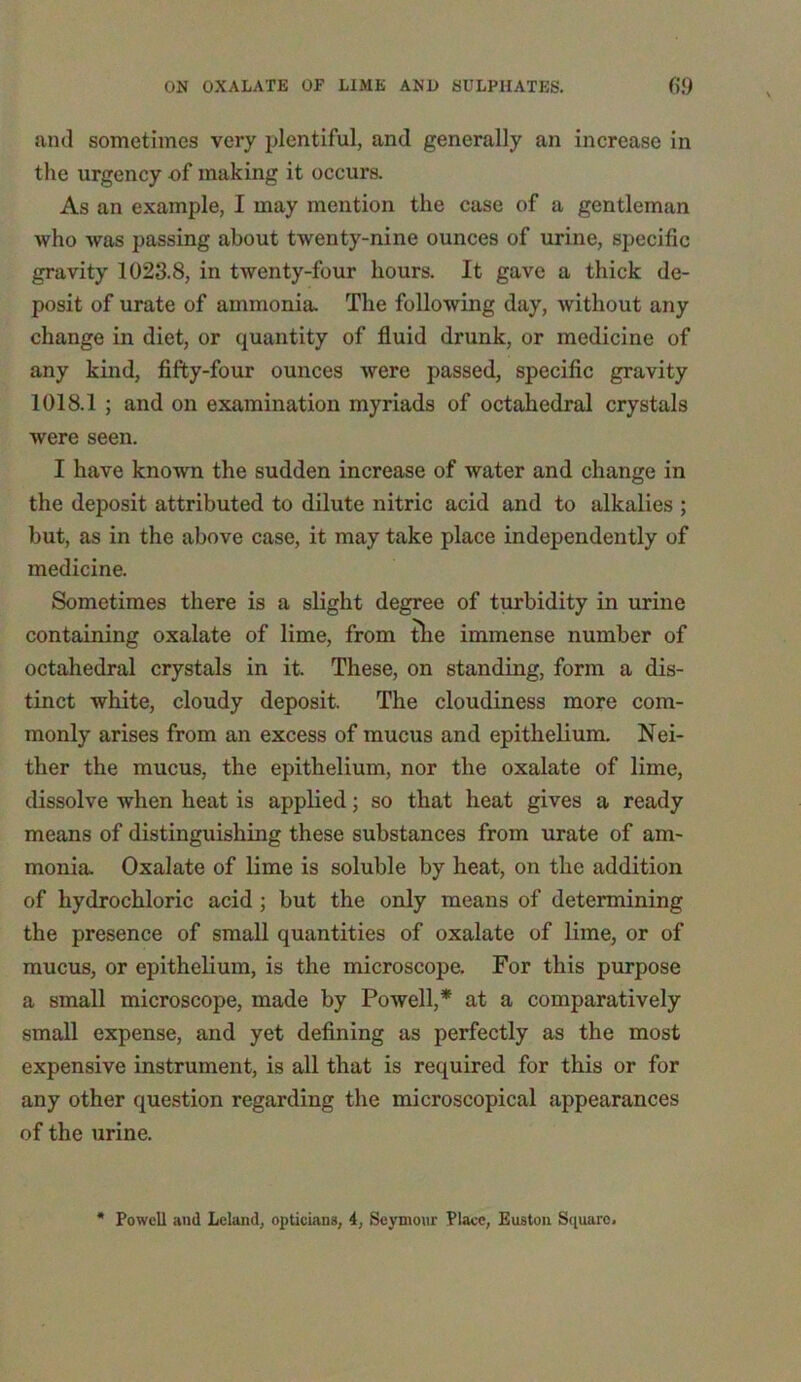 and sometimes very plentiful, and generally an increase in the urgency of making it occurs. As an example, I may mention the case of a gentleman who was passing about twenty-nine ounces of urine, specific gravity 1023.8, in twenty-four hours. It gave a thick de- posit of urate of ammonia. The following day, without any change in diet, or quantity of fluid drunk, or medicine of any kind, fifty-four ounces were passed, specific gravity 1018.1 ; and on examination myriads of octahedral crystals were seen. I have known the sudden increase of water and change in the deposit attributed to dilute nitric acid and to alkalies ; but, as in the above case, it may take place independently of medicine. Sometimes there is a slight degree of turbidity in urine containing oxalate of lime, from the immense number of octahedral crystals in it. These, on standing, form a dis- tinct white, cloudy deposit. The cloudiness more com- monly arises from an excess of mucus and epithelium. Nei- ther the mucus, the epithelium, nor the oxalate of lime, dissolve when heat is applied; so that heat gives a ready means of distinguishing these substances from urate of am- monia. Oxalate of lime is soluble by heat, on the addition of hydrochloric acid ; but the only means of determining the presence of small quantities of oxalate of lime, or of mucus, or epithelium, is the microscope. For this purpose a small microscope, made by Powell,* at a comparatively small expense, and yet defining as perfectly as the most expensive instrument, is all that is required for this or for any other question regarding the microscopical appearances of the urine.