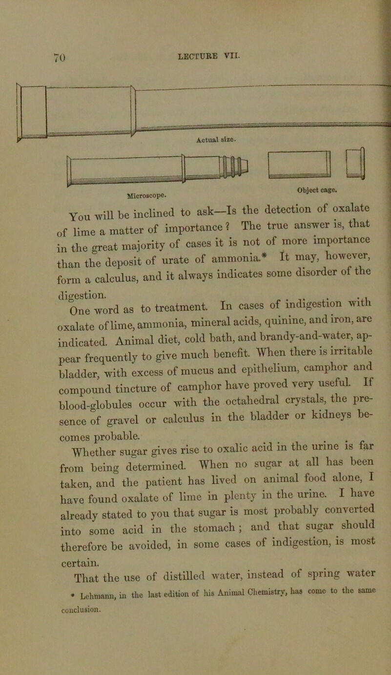 S| Microscope. Object cage. You will be inclined to ask-Is the detection of oxalate of lime a matter of importance ? The true answer is, that in the great majority of cases it is not of more .mportance than the deposit of urate of ammonia* It may, however, form a calculus, and it always indicates some disorder of the digestion. . , • One word as to treatment. In cases of indigestion with oxalate of lime, ammonia, mineral acids, quinine, and iron, are indicated. Animal diet, cold bath, and brandy-and-water, ap- pear frequently to give much benefit. When there is irritable bladder, with excess of mucus and epithelium, camphor and compound tincture of camphor have proved very useful. If blood-globules occur with the octahedral crystals, the pre- sence of gravel or calculus in the bladder or kidneys be- comes probable. _ . Whether sugar gives rise to oxalic acid in the urine is far from being determined, men no sugar at all has been taken, and the patient has lived on animal food alone, I have found oxalate of lime in plenty in the urine. I have already stated to you that sugar is most probably converted into some acid in the stomach; and that sugar should therefore be avoided, in some cases of indigestion, is most certain. That the use of distilled water, instead of spring water • Lehmann, in the last edition of his Animal Chemistry, has come to the same conclusion.